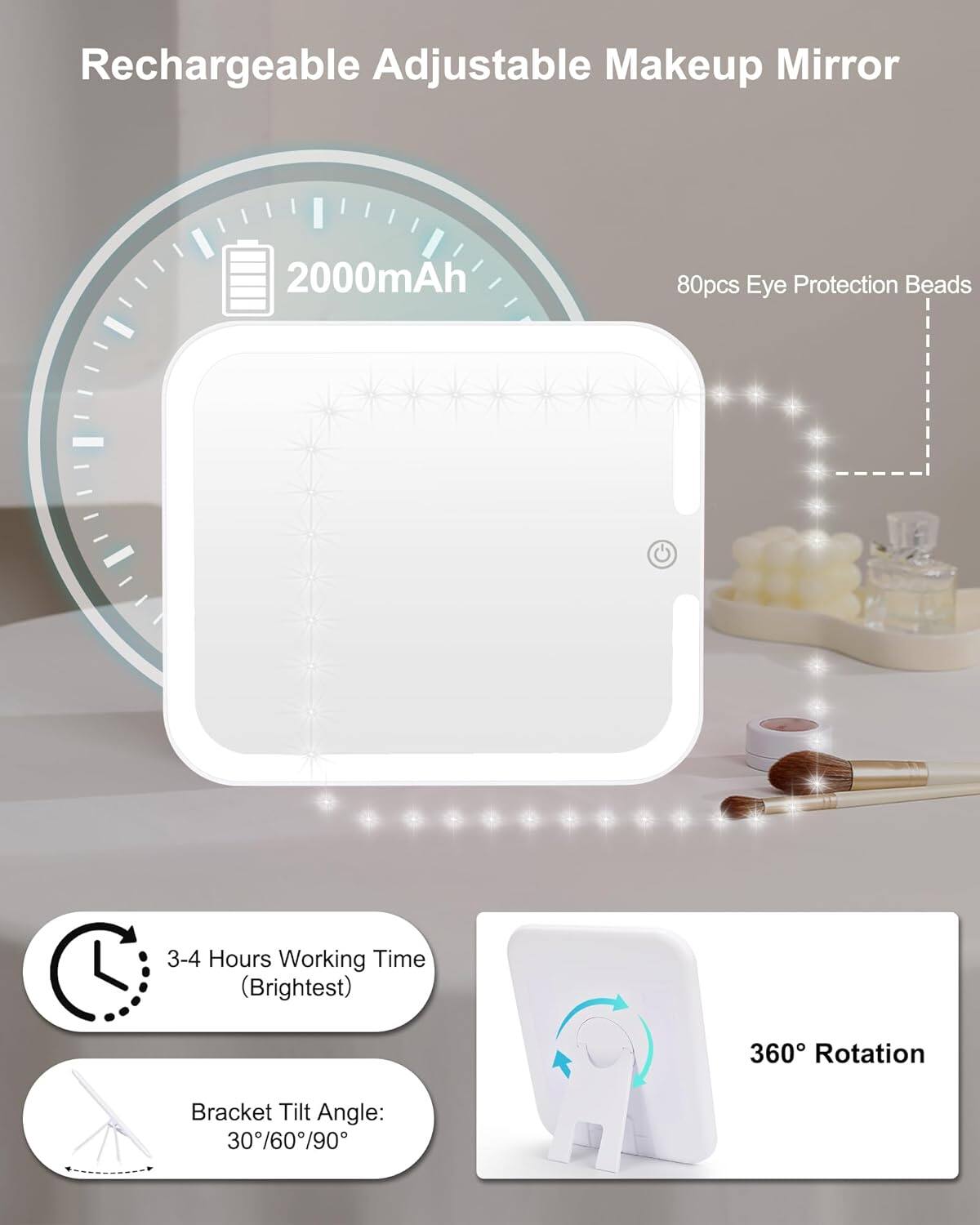 Rechargeable Adjustable Makeup Mirror

- 2000mAh
- 80pcs Eye Protection Beads
- 3-4 Hours Working Time (Brightest)
- 360° Rotation
- Bracket Tilt Angle: 30°/60°/90°