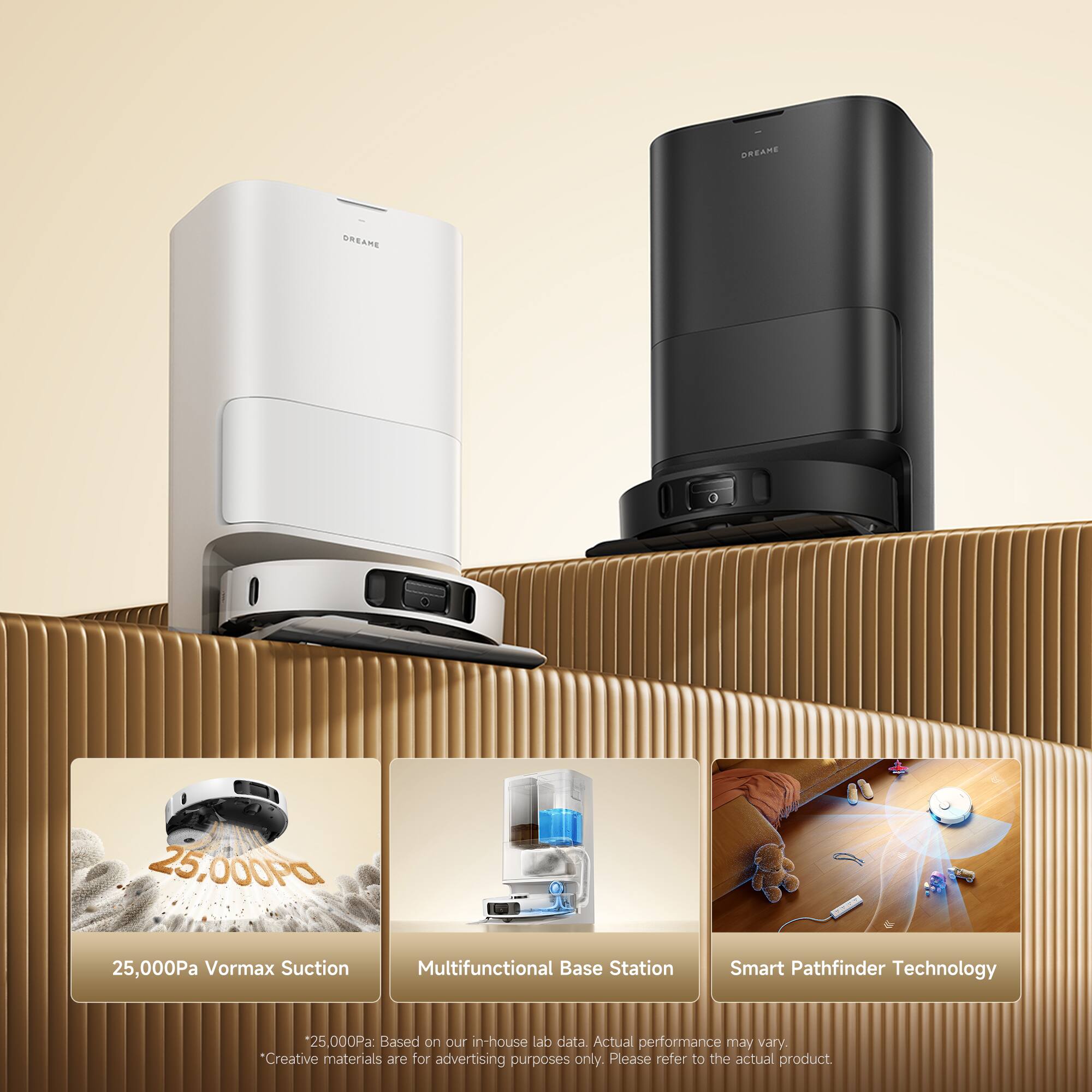 Dreame SRSAMA 25,000Pa Vormax Suction Multifunctional Base Station Smart Pathfinder Technology 25,000Pa: Based on DLT in-house lab data. Actual performance may vary. *Creative materials are for advertising purposes only. Please refer to the actual product.