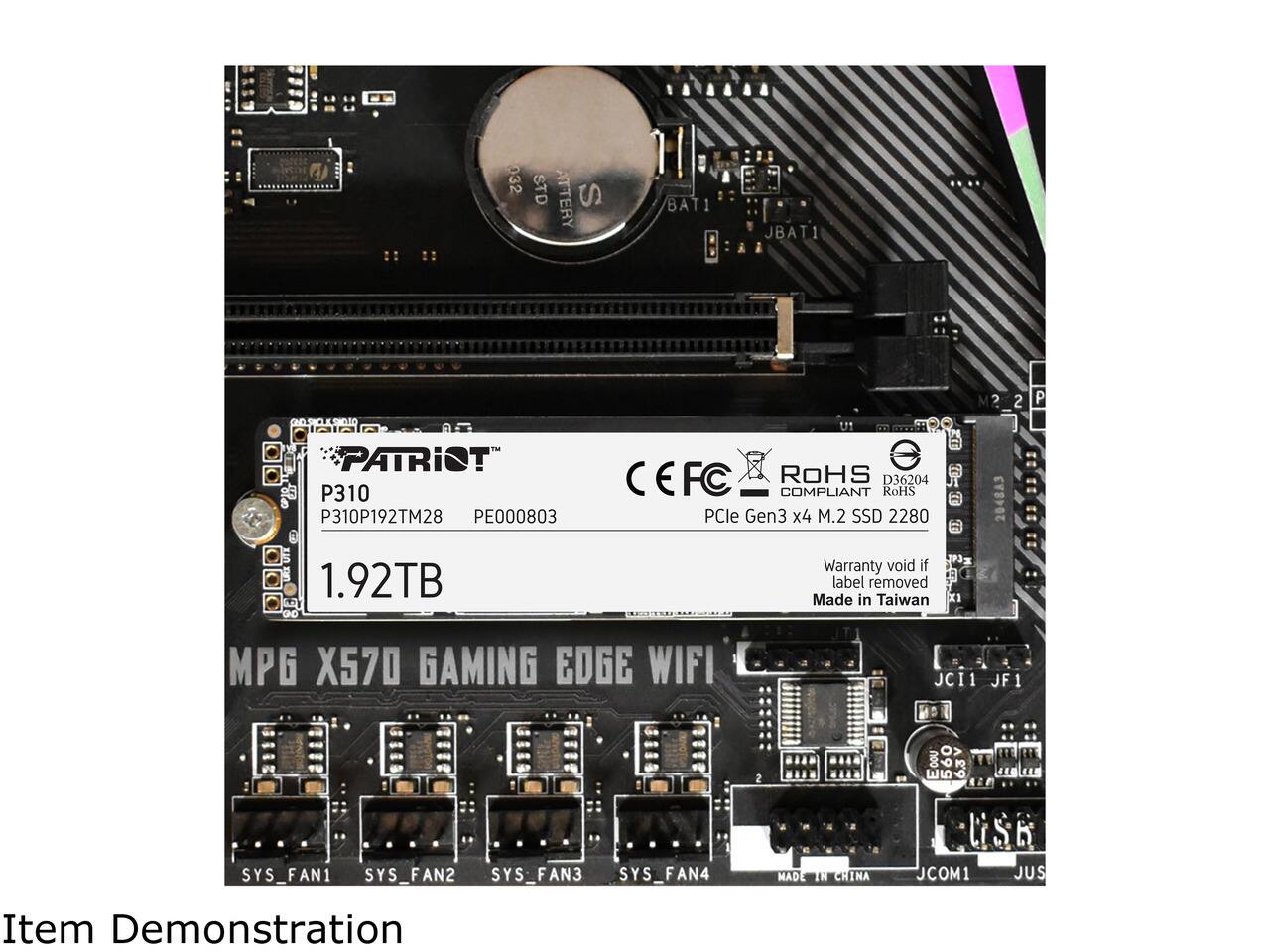 032 STD ATTERRY S  
BAT1  
JBAT1  
2  
P  
PATRIOT P310 P310P192TM28 PE000803  
CEFC ROHS D36204 COMPLIANT RoHS PCle Gen3 x4 M.2 SSD 2280  
2048A3  
1.92TB  
Warranty void if label removed Made in Taiwan  
MPG X570 GAMING EDGE WIFI  
JCI1 JF1  
THE  
SYS_FAN1 SYS_FAN2 SYS_FAN3 SYS_FAN4  
MADE IN CHINA  
JCOM1  
JUS  
Item Demonstration