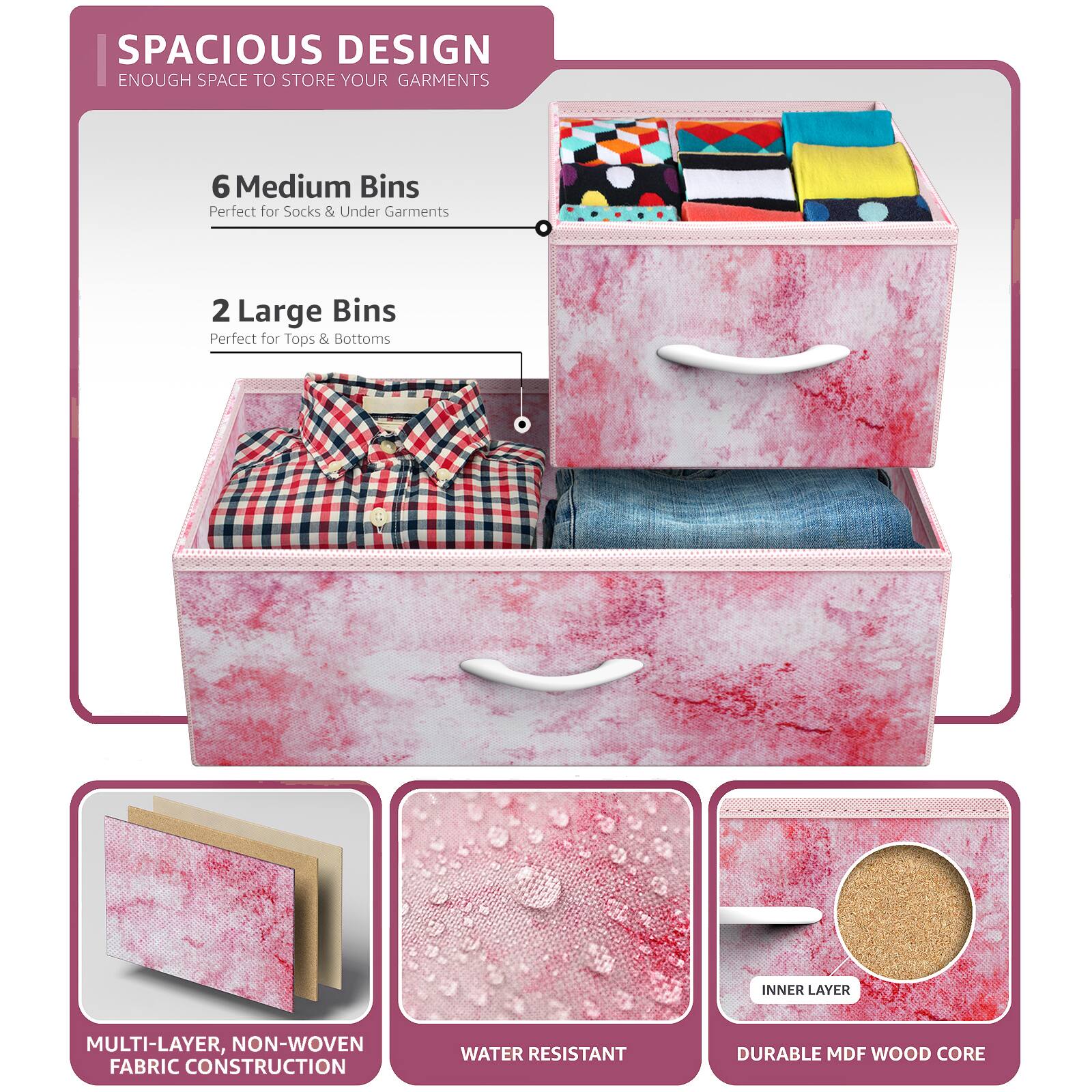 SPACIOUS DESIGN  
ENOUGH SPACE TO STORE YOUR GARMENTS  

6 Medium Bins  
Perfect for Socks & Under Garments  

2 Large Bins  
Perfect for Tops & Bottoms  

MULTI-LAYER, NON-WOVEN FABRIC CONSTRUCTION  
WATER RESISTANT  
DURABLE MDF WOOD CORE