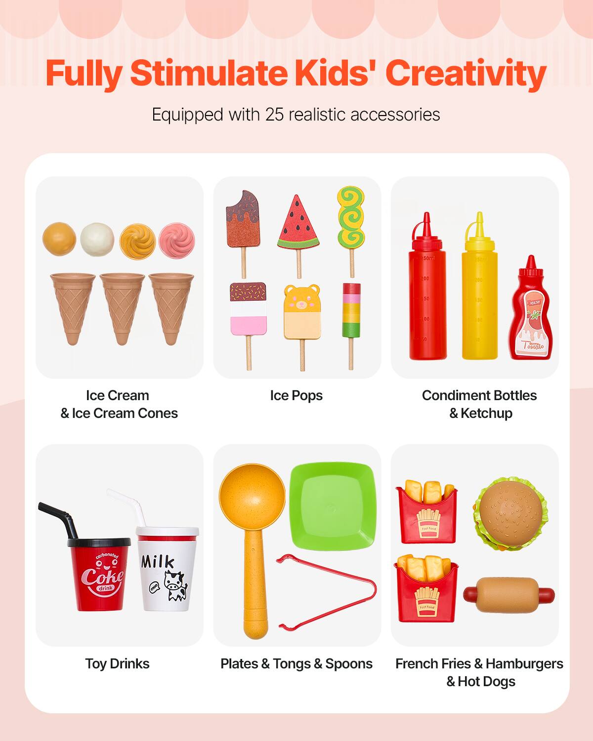 Fully Stimulate Kids' Creativity

Equipped with 25 realistic accessories

- Ice Cream & Ice Cream Cones
- Ice Pops
- Condiment Bottles & Ketchup
- Toy Drinks
- Plates & Tongs & Spoons
- French Fries & Hamburgers & Hot Dogs