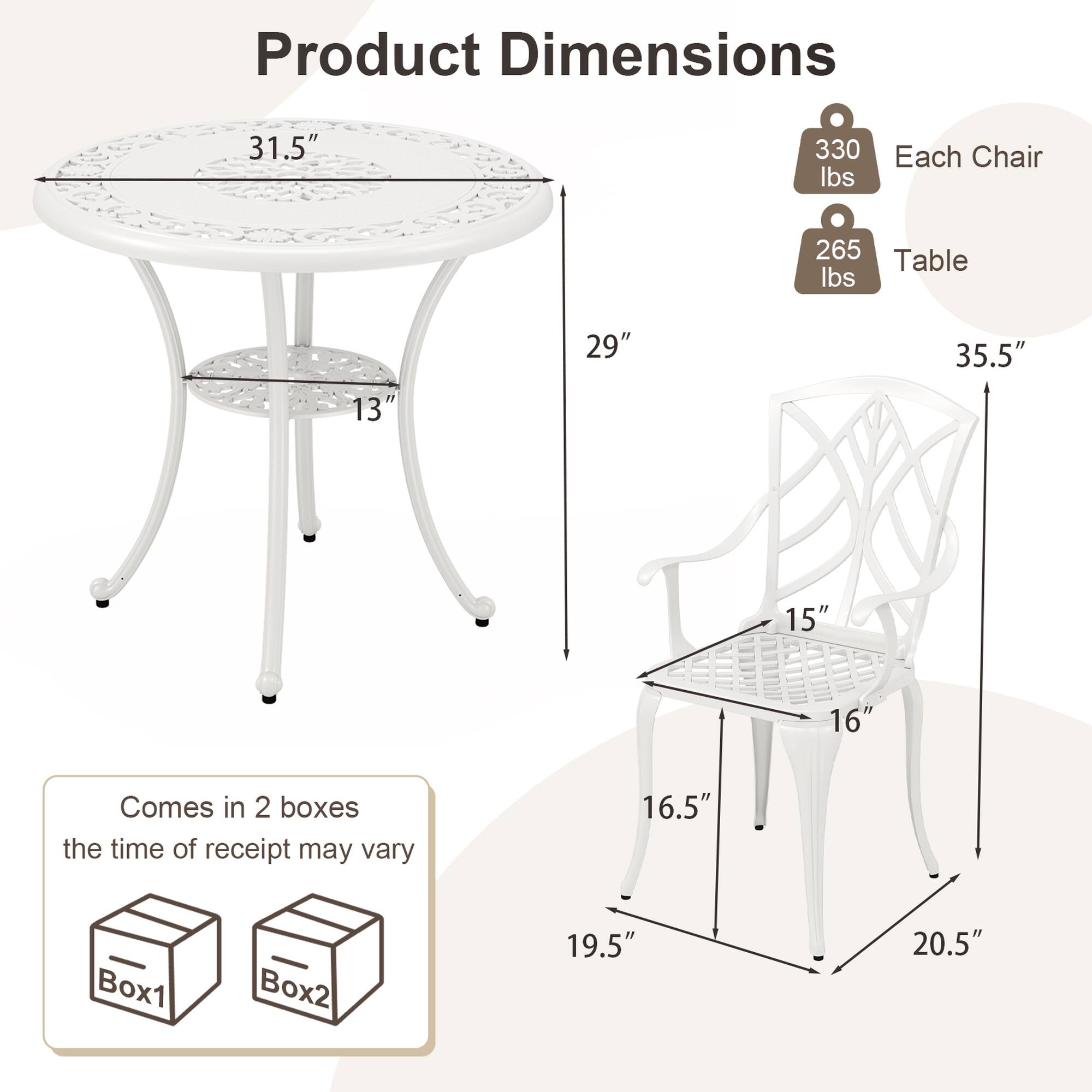 Product Dimensions

- Table: 31.5" (diameter) x 13" (height)
- Each Chair: 19.5" (width) x 20.5" (depth) x 35.5" (height)
- Seat: 15" (width) x 16" (depth)

Weight:
- Each Chair: 330 lbs
- Table: 265 lbs

Comes in 2 boxes
the time of receipt may vary

Box1 Box2