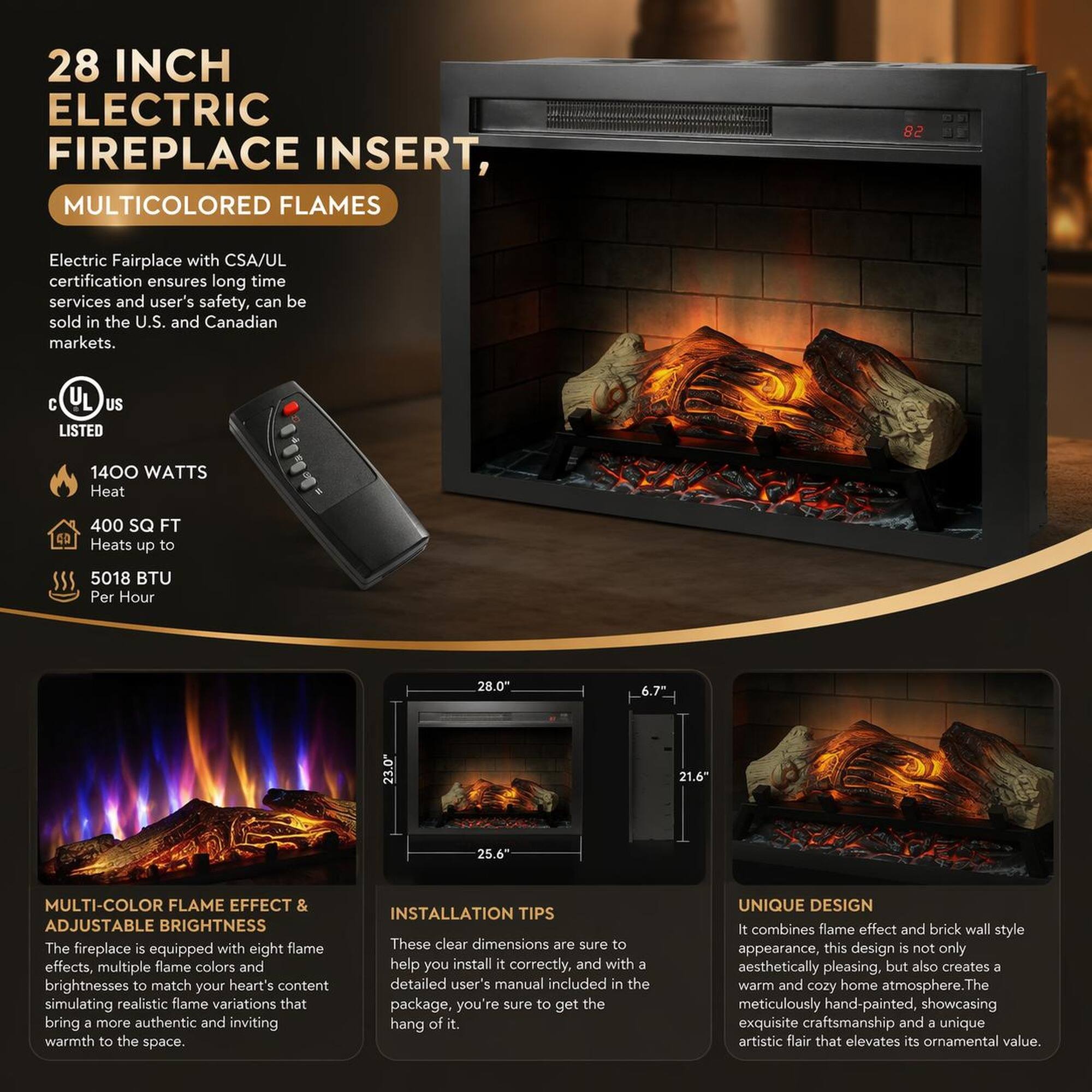28 INCH ELECTRIC FIREPLACE INSERT, MULTICOLORED FLAMES

Electric Fireplace with CSA/UL certification ensures long time services and user's safety, can be sold in the U.S. and Canadian markets. C UL US LISTED

1400 WATTS Heat
400 SQ FT
Heats up to 5018 BTU Per Hour

28.0" 6.7" 23.0" 21.6" 25.6"

MULTI-COLOR FLAME EFFECT & ADJUSTABLE BRIGHTNESS
The fireplace is equipped with eight flame effects, multiple flame colors and brightnesses to match your heart's content simulating realistic flame variations that bring a more authentic and inviting warmth to the space.

INSTALLATION TIPS
These clear dimensions are sure to help you install it correctly, and with 8 detailed user's manual included in the package, you're sure to get the hang of it.

UNIQUE DESIGN
It combines flame effect and brick wall style appearance, this design is not only aesthetically pleasing, but also creates a warm and cozy home atmosphere. The meticulously hand-painted, showcasing exquisite craftsmanship and a unique artistic flair that elevates its ornamental value