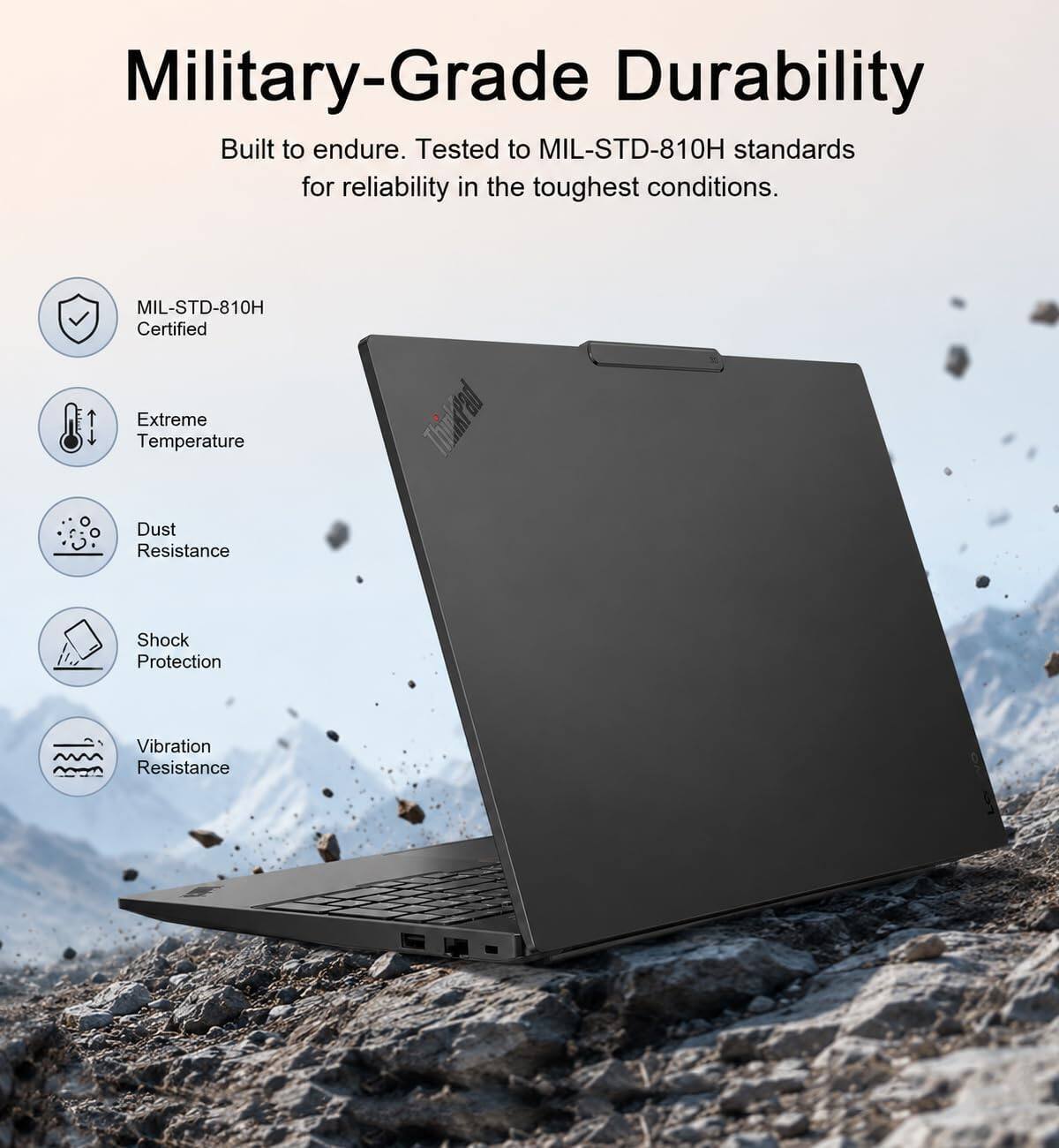Military-Grade Durability  
Built to endure. Tested to MIL-STD-810H standards for reliability in the toughest conditions.  

MIL-STD-810H Certified  
Extreme Temperature  
Dust Resistance  
Shock Protection  
Vibration Resistance