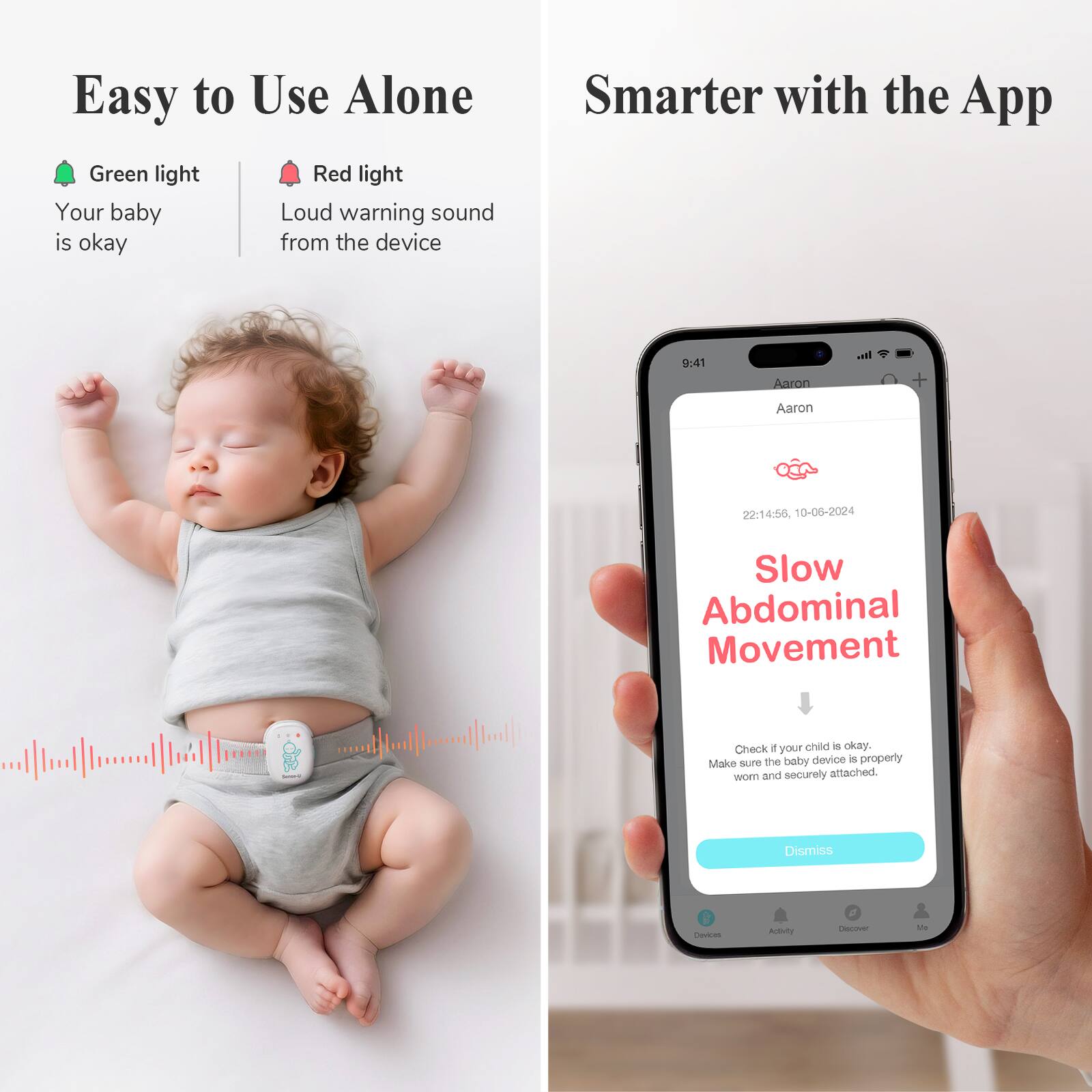 Easy to Use Alone

- Green light: Your baby is okay
- Red light: Loud warning sound from the device

Smarter with the App

- Slow Abdominal Movement
- Check if your child is okay. Make sure the baby device is properly worn and securely attached.
- Dismiss