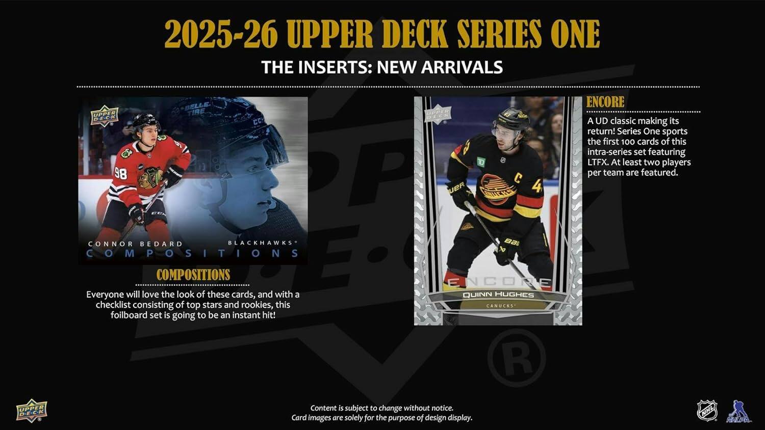 2025-26 UPPER DECK SERIES ONE  
THE INSERTS: NEW ARRIVALS  

UPPER DECK CC 98 P UER CD  

CONNOR BEDARD  
BLACKHAWKS  
COMPOSITIONS  

Everyone will love the look of these cards, and with a checklist consisting of top stars and rookies, this foilboard set is going to be an instant hit!  

ENCORE  
A UD classic making its return! Series One sports the first 100 cards of this intra-series set featuring LTFX. At least two players per team are featured.  

ENCORE  
QUINN HUGHES  
CANUCKS  

Content is subject to change without notice.  
Card images are solely for the purpose of design display.  
NHL