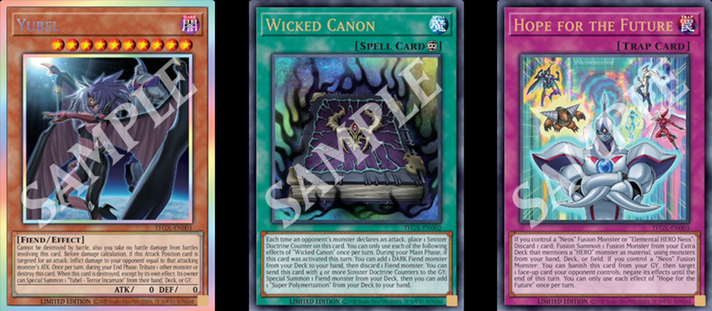 YUBEL  
[Fiend/EFFECT]  
Cannot be destroyed by battle. Also, when this card is destroyed by battle, your opponent takes damage equal to the ATK of this card. When this card is destroyed by an opponent's card effect, you can add this card to your hand. When this card is destroyed by your opponent's card effect, you can add this card to your hand.  
ATK/ 0 DEF/ 0  
LIMITED EDITION

WICKED CANON  
[SPELL CARD]  
Each time an opponent's monster declares an attack, place a Sinister Doctrine Counter on this card. You can only use each of the following effects of this card once per turn:  
1. If this card has 2 or more Sinister Doctrine Counters on it, you can add DARK Fiend monster from your Deck to your hand.  
2. If this card has 3 or more Sinister Doctrine Counters on it, you can add DARK Fiend monster from your Deck to your hand.  
3. If this card has 4 or more Sinister Doctrine Counters on it, you can add DARK Fiend monster from your Deck to your hand.  
4. If this card has 5 or more Sinister