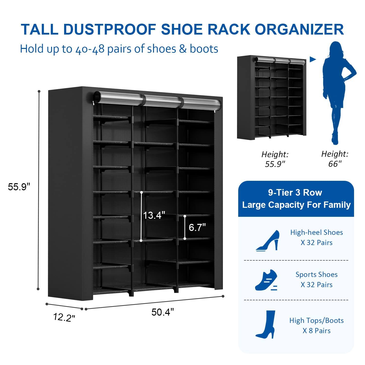 TALL DUSTPROOF SHOE RACK ORGANIZER  
Hold up to 40-48 pairs of shoes & boots  

Height: 55.9"  
Height: 66"  

9-Tier 3 Row  
Large Capacity For Family  

High-heel Shoes X 32 Pairs  
Sports Shoes X 32 Pairs  
High Tops/Boots X 8 Pairs  

Dimensions:  
- Height: 55.9"  
- Width: 50.4"  
- Depth: 12.2"  
- Shelf Depth: 13.4"  
- Shelf Height: 6.7"