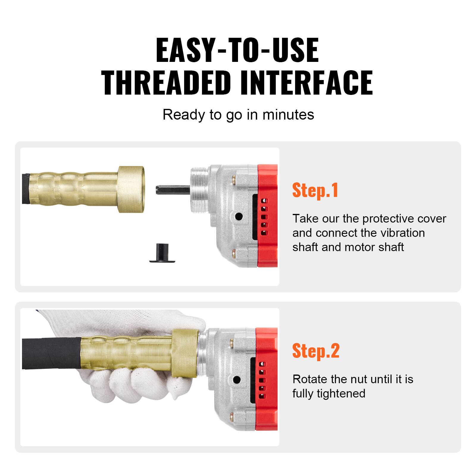 EASY-TO-USE THREADED INTERFACE  
Ready to go in minutes

Step.1  
Take our the protective cover and connect the vibration shaft and motor shaft

Step.2  
Rotate the nut until it is fully tightened