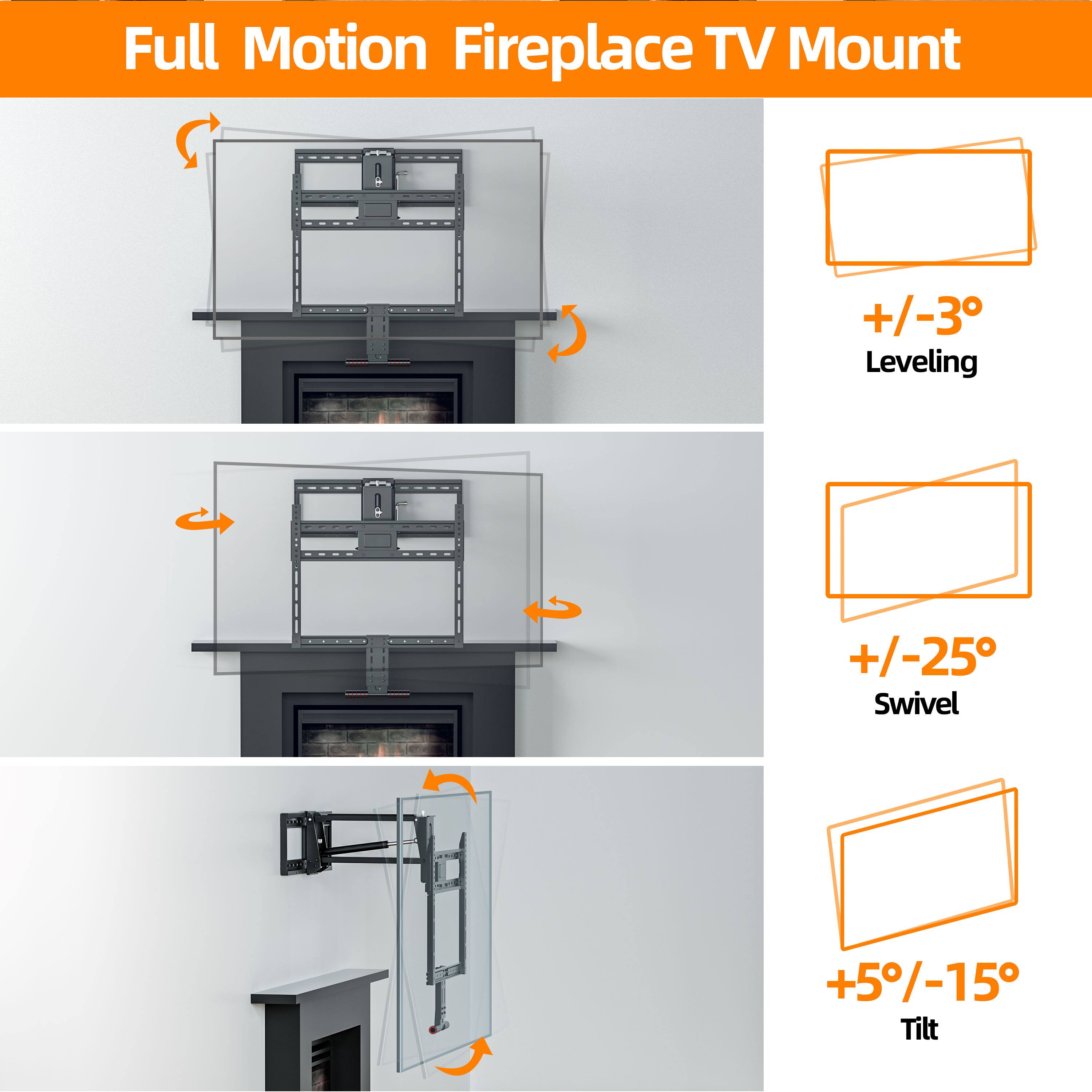 Full Motion Fireplace TV Mount

- +/-3° Leveling
- +/-25° Swivel
- +5%/-15° Tilt