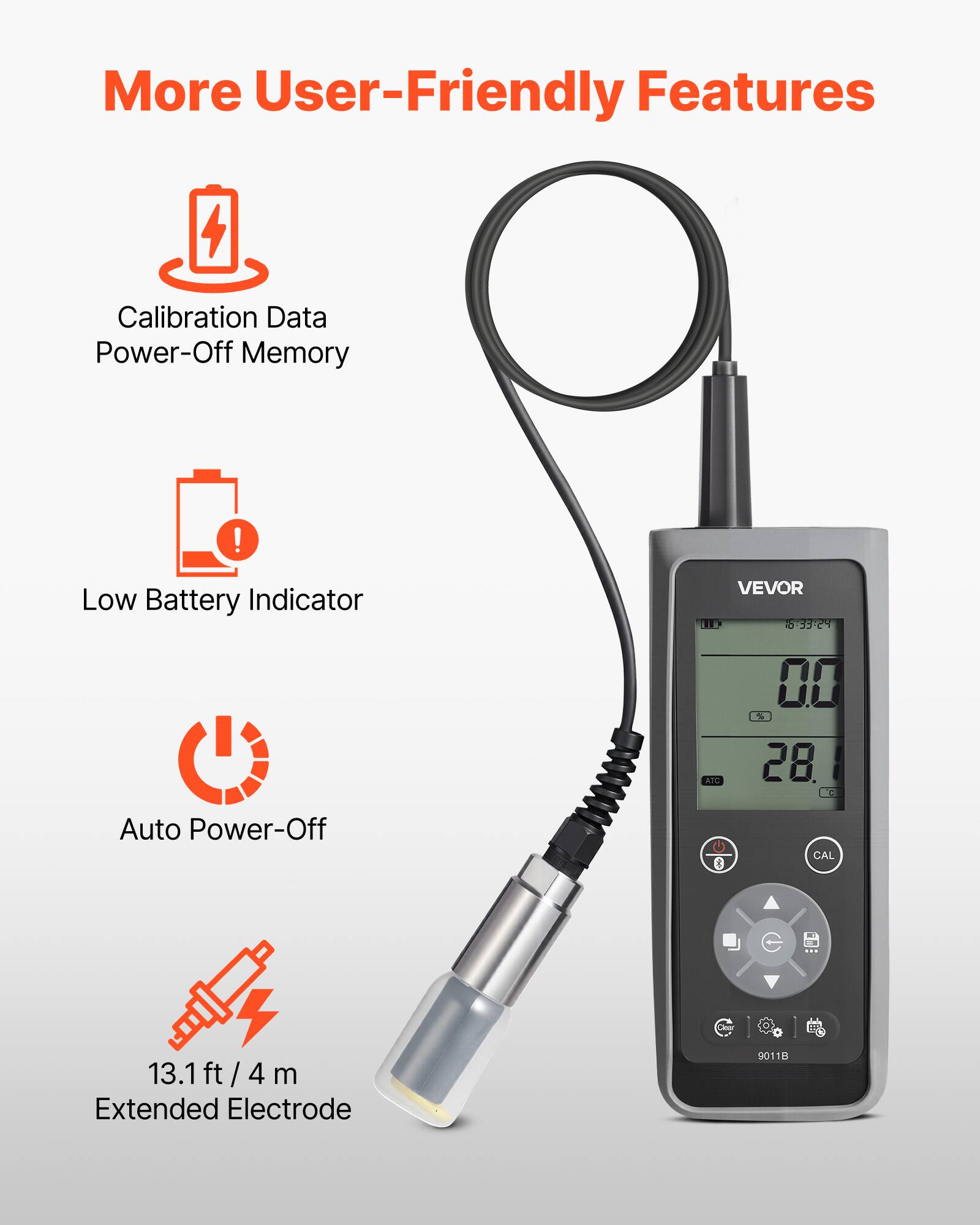 More User-Friendly Features

- Calibration Data Power-Off Memory
- Low Battery Indicator
- Auto Power-Off
- 13.1 ft / 4 m Extended Electrode

VEVOR LIR 5:3324 00 3 ATC 28. G Auto Power-Off 0 CAL K 13.1 ft / 4 ft 4 m Extended Electrode 9011D