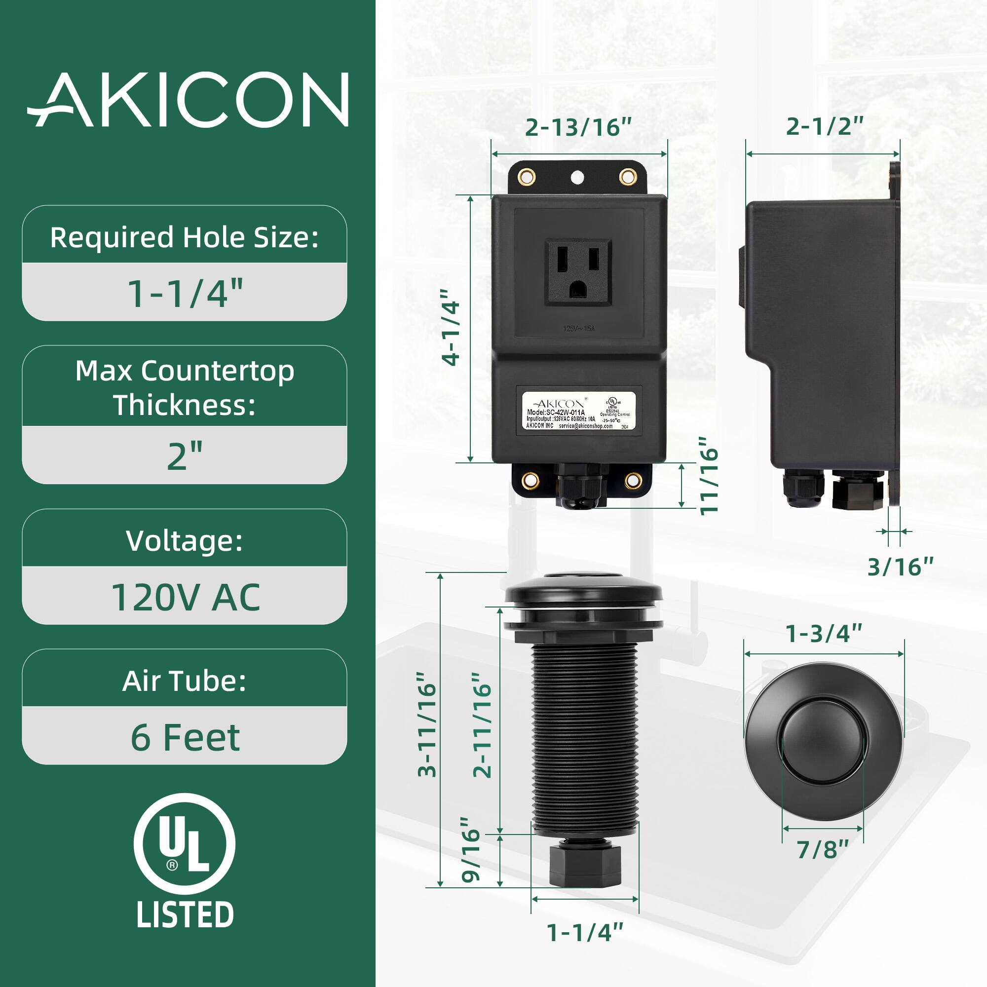 AKICON  
Required Hole Size: 1-1/4"  
Max Countertop Thickness: 2"  
Voltage: 120V AC  
Air Tube: 6 Feet  

4-1/4"  
2-13/16"  
3-11/16"  
2-11/16"  
9/16"  
1-3/4"  
7/8"  
1-1/4"  
11/16"  
3/16"  

UL LISTED