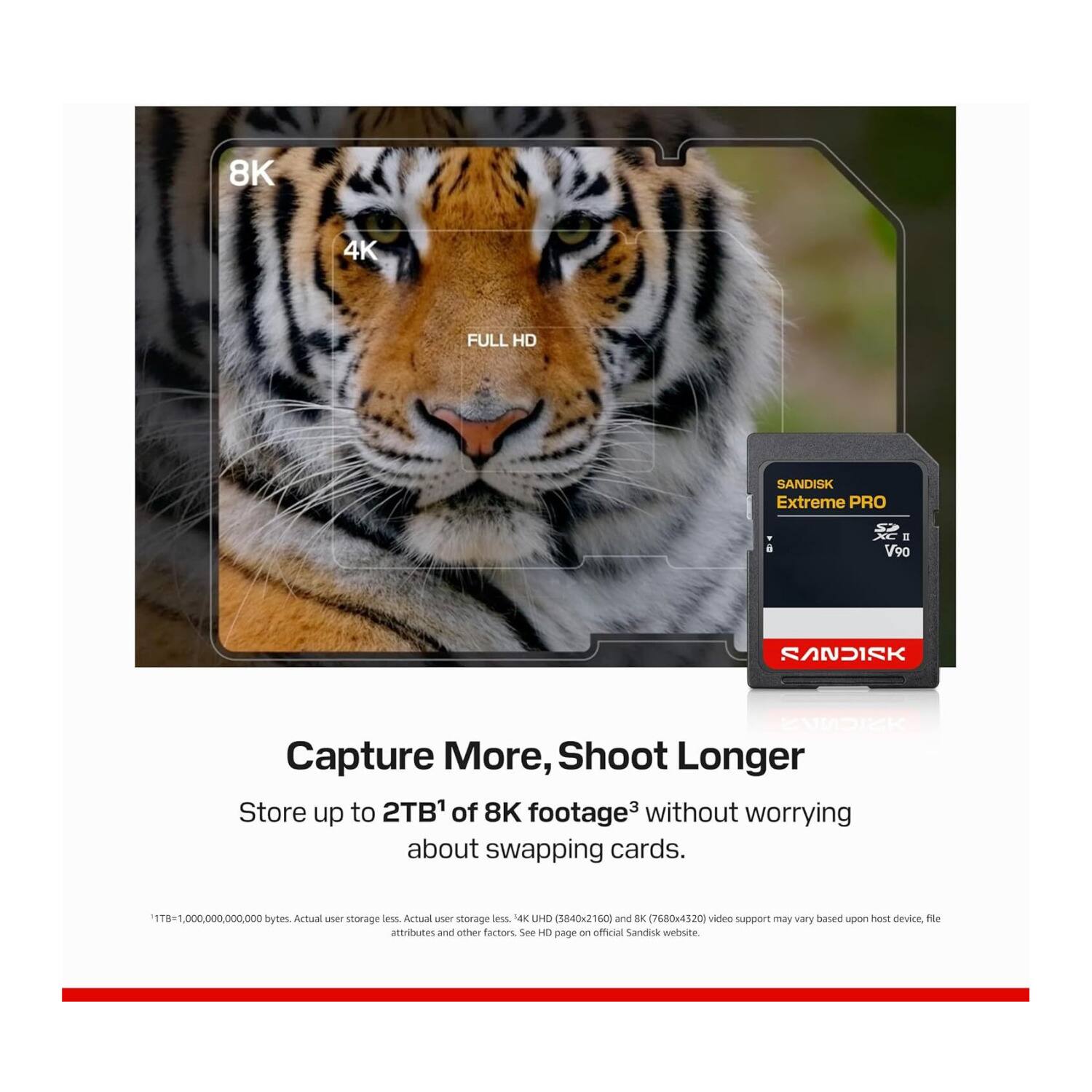 8K 4K FULL HD SANDISK Extreme PRO  
V90 SANDISK  
Capture More, Shoot Longer  
Store up to 2TB of 8K footage without worrying about swapping cards.  
1TB = 1,000,000,000,000 bytes. Actual user storage less. Actual user storage less. 4K UHD (3840x2160) and 8K (7680x4320) video support may vary based upon host device, file attributes and other factors. See HD page on official SanDisk website.