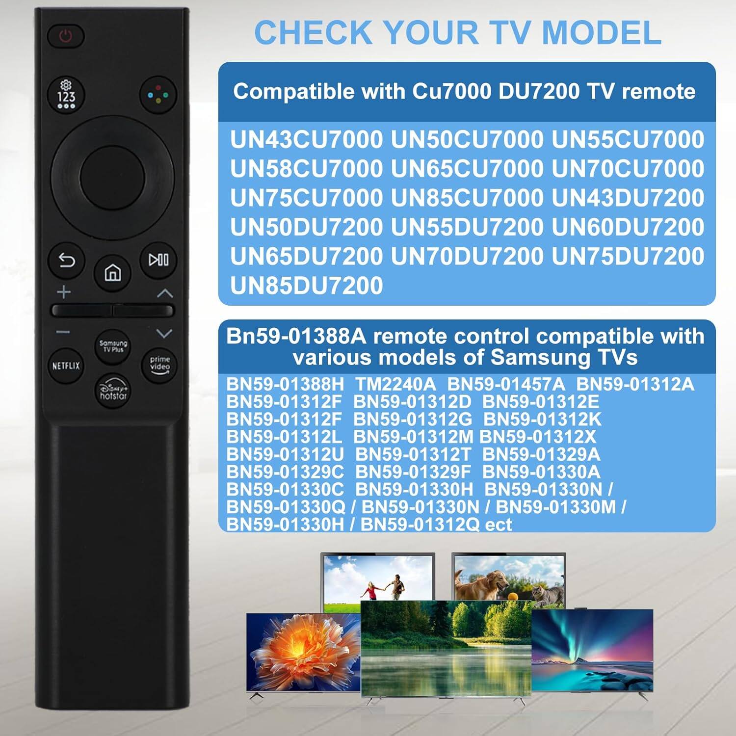 CHECK YOUR TV MODEL

Compatible with Cu7000 DU7200 TV remote

UN43CU7000 UN50CU7000 UN55CU7000 UN65CU7000 UN70CU7000 UN75CU7000 UN85CU7000 UN43DU7200 UN50DU7200 UN55DU7200 UN60DU7200 UN65DU7200 UN70DU7200 UN75DU7200 UN85DU7200

Bn59-01388A remote control compatible with various models of Samsung TVs

BN59-01388H TM2240A BN59-01457A BN59-01312A BN59-01312D BN59-01312E BN59-01312F BN59-01312G BN59-01312K BN59-0131