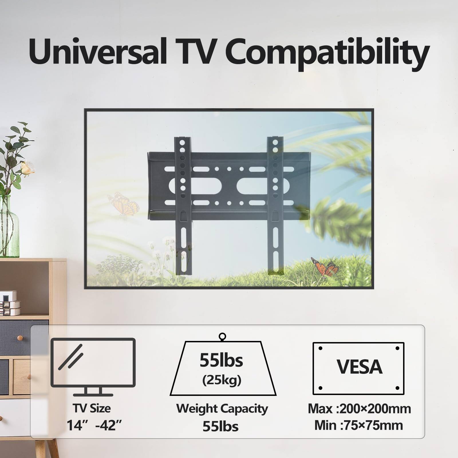 Universal TV Compatibility

TV Size: 14" - 42"

Weight Capacity: 55lbs (25kg)

VESA: Max: 200x200mm, Min: 75x75mm