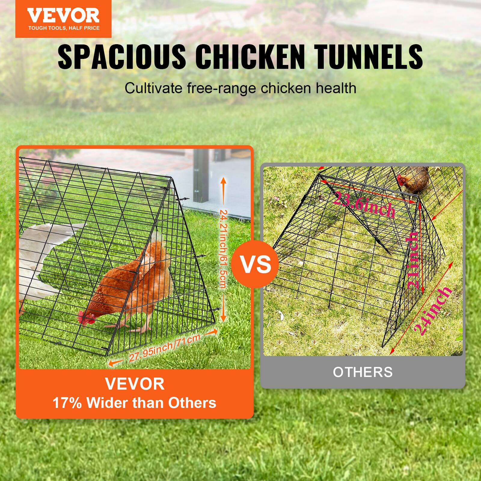 VEVOR TOUGH TOOLS. HALF PRICE SPACIOUS CHICKEN TUNNELS  
Cultivate free-range chicken health  

24.21inch/61.5cm  
27.95inch/71cm  

VEVOR 17% Wider than Others  

VS  

OTHERS  

23.6inch  
24inch