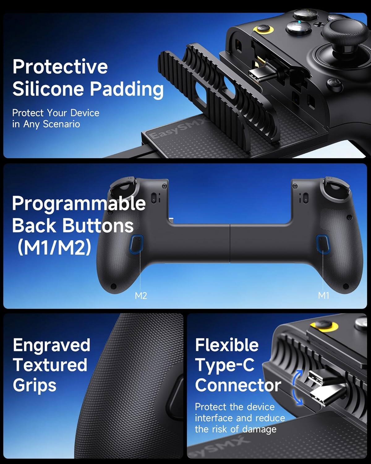 Protective Silicone Padding  
Protect Your Device in Any Scenario  

EasySMX Programmable Back Buttons (M1/M2)  

Engraved Textured Grips  

Flexible Type-C Connector  
Protect the device interface and reduce the risk of damage