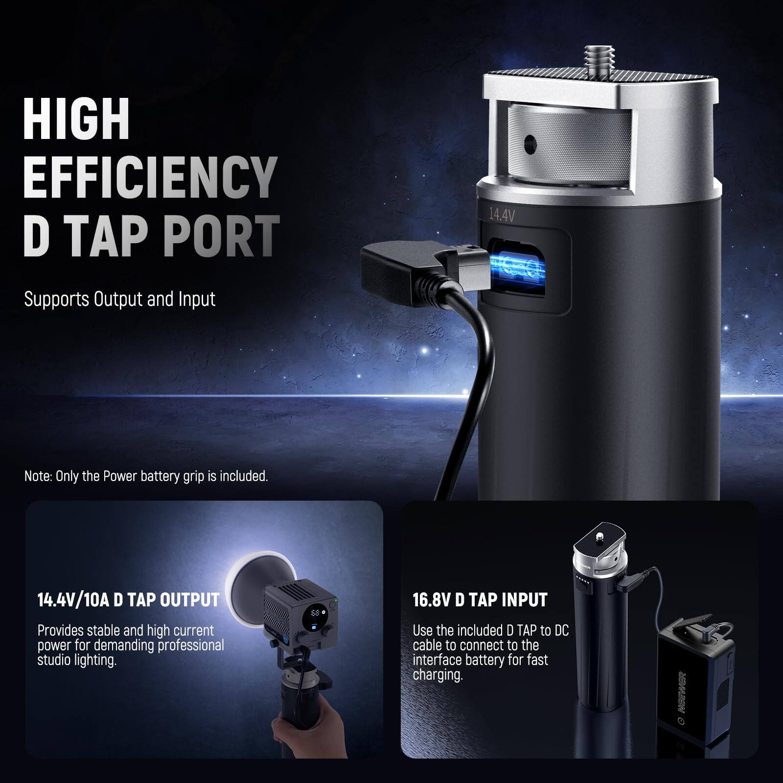 HIGH EFFICIENCY D TAP PORT  
Supports Output and Input  

Note: Only the Power battery grip is included.  

14.4V/10A D TAP OUTPUT  
Provides stable and high current power for demanding professional studio lighting.  

16.8V D TAP INPUT  
Use the included D TAP to DC cable to connect to the interface battery for fast charging.