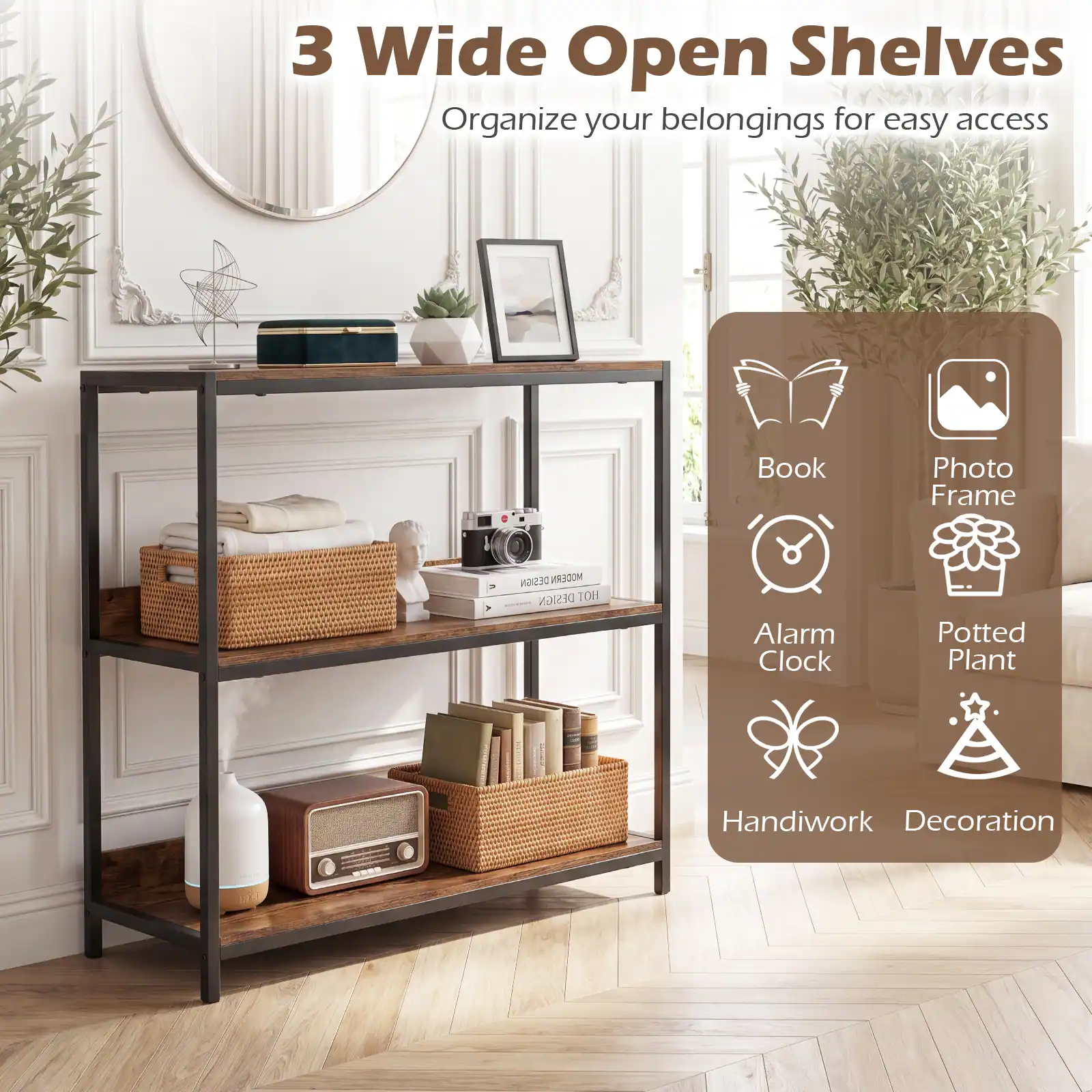 3 Wide Open Shelves  
Organize your belongings for easy access  

- Book  
- Photo Frame  
- Alarm Clock  
- Potted Plant  
- Handiwork  
- Decoration