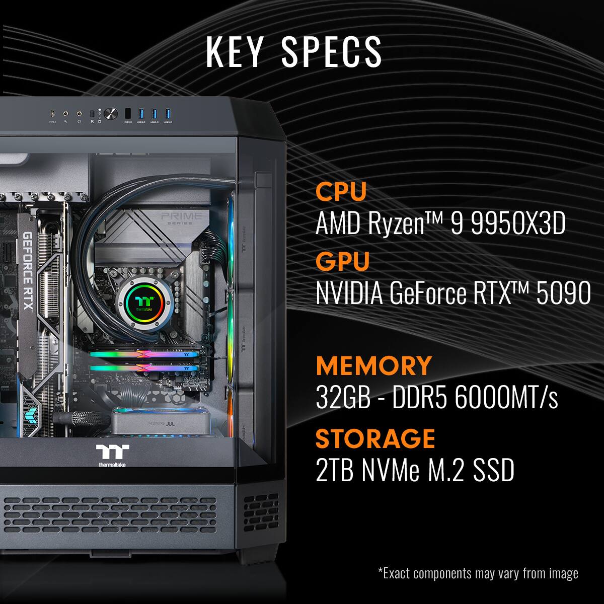 KEY SPECS
CPU: AMD Ryzen™ 9 9950X3D
GPU: NVIDIA GeForce RTX™ 5090
MEMORY: 32GB - DDR5 6000MT/s
STORAGE: 2TB NVMe M.2 SSD
*Exact components may vary from image