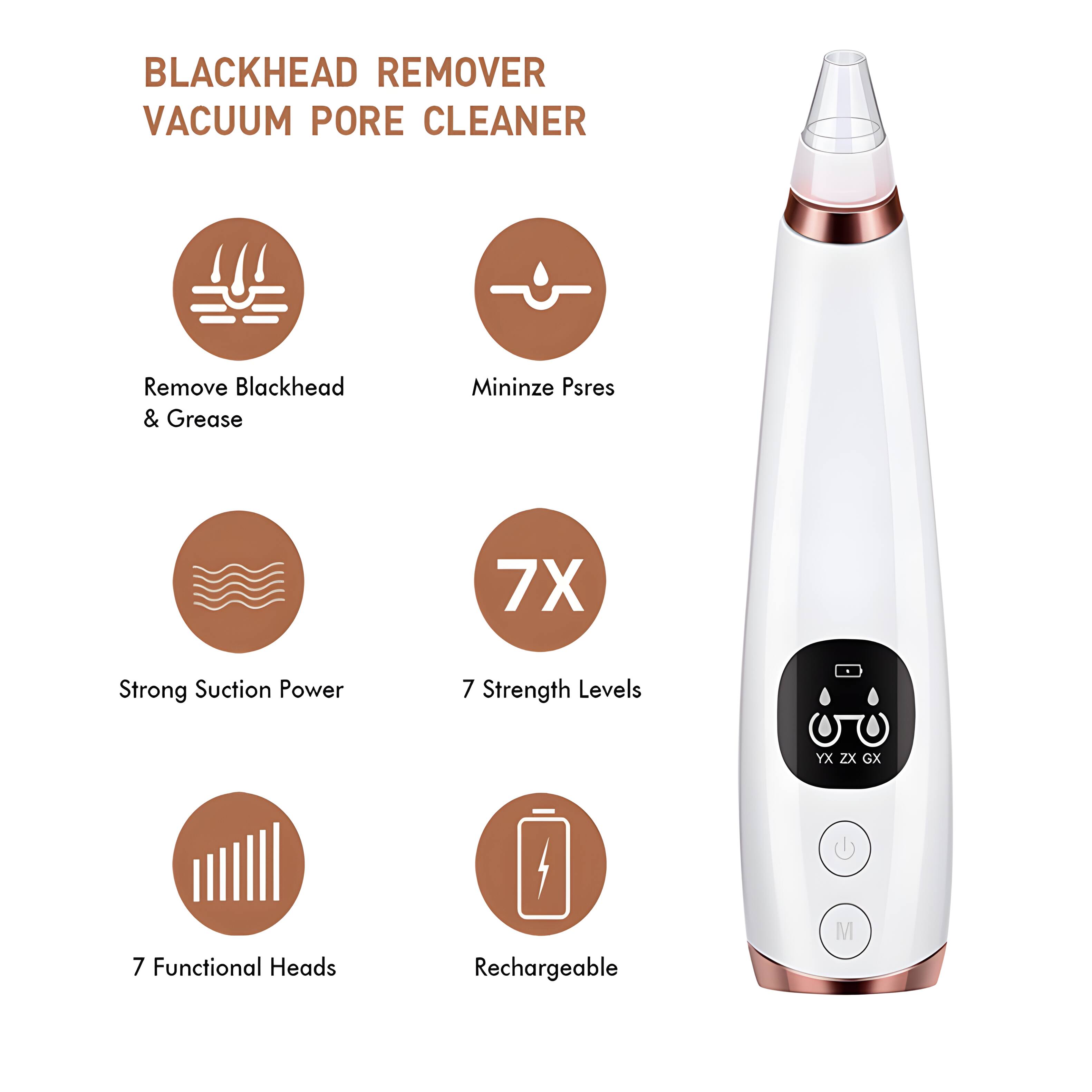 BLACKHEAD REMOVER VACUUM PORE CLEANER  
Remove Blackhead & Grease  
Minimize Pores  
7X Strong Suction Power  
7 Strength Levels  
7 Functional Heads  
Rechargeable