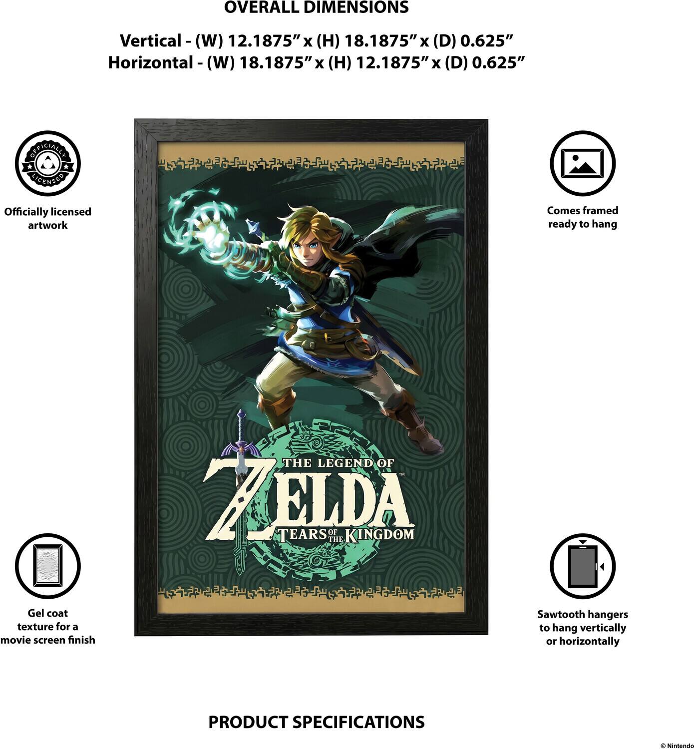 OVERALL DIMENSIONS  
Vertical - (W) 12.1875" x (H) 18.1875" x (D) 0.625"  
Horizontal - (W) 18.1875" x (H) 12.1875" x (D) 0.625"  

OFFICIALLY LICENSED  
Officially licensed artwork  
Comes framed ready to hang  
THE LEGEND OF ZELDA TEARS OF THE KINGDOM  
Gel coat texture for a movie screen finish  
Sawtooth hangers to hang vertically or horizontally  

PRODUCT SPECIFICATIONS  
© Nintendo