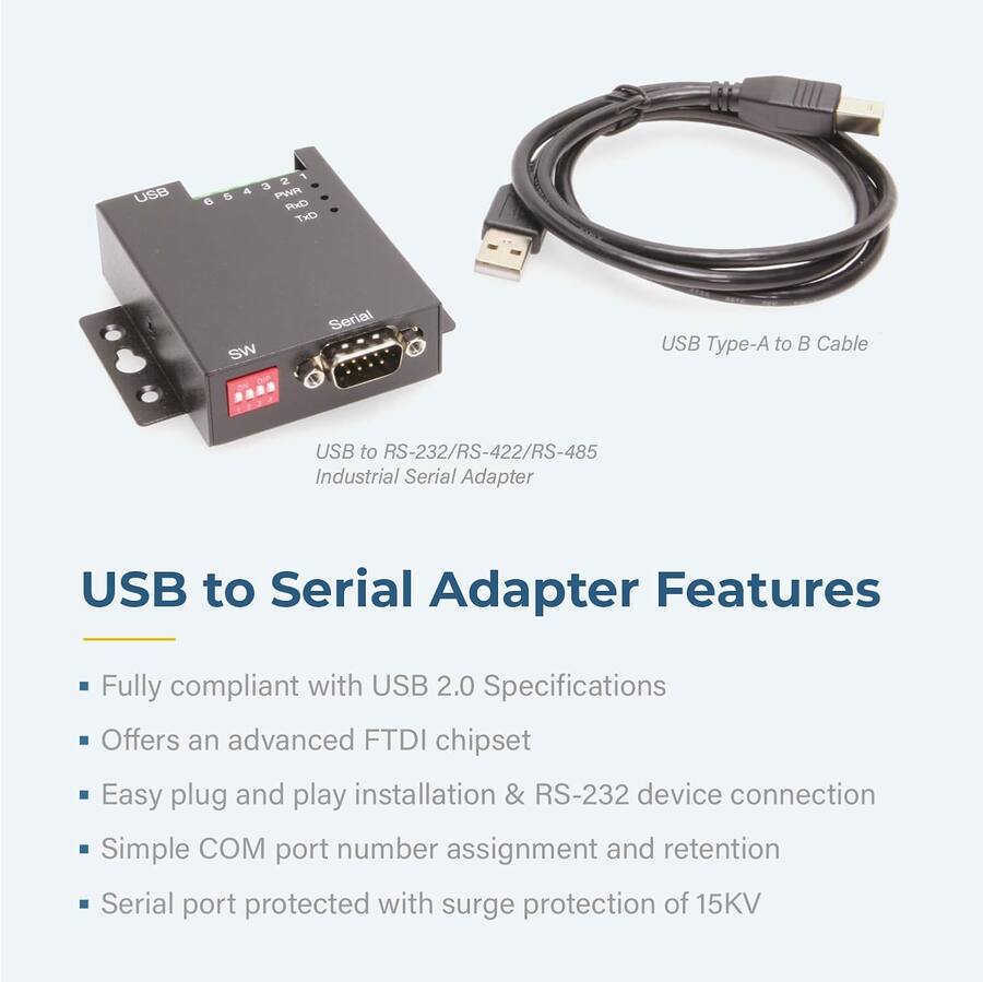 USB 6 2 PWR FxD TxD SW Serial USB Type-A to Cable USB to RS-232/RS-422/RS-485 Industrial Serial Adapter USB to Serial Adapter

Features:
- Fully compliant with USB 2.0 Specifications
- Offers an advanced FTDI chipset
- Easy plug and play installation & RS-232 device connection
- Simple COM port number assignment and retention
- Serial port protected with surge protection of 15KV

USB to Serial Adapter Features

- Fully compliant with USB 2.0 Specifications
- Offers an advanced FTDI chipset
- Easy plug and play installation & RS-232 device connection
- Simple COM port number assignment and retention
- Serial port protected with surge protection of 15KV