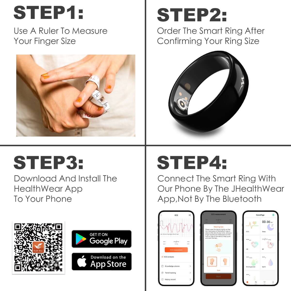 **STEP1:**  
Use A Ruler To Measure Your Finger Size

**STEP2:**  
Order The Smart Ring After Confirming Your Ring Size

**STEP3:**  
Download And Install The HealthWear App To Your Phone

**STEP4:**  
Connect The Smart Ring With Our Phone By The JHealthWear App, Not By The Bluetooth

---

**STEP1:**  
Use A Ruler To Measure Your Finger Size

**STEP2:**  
Order The Smart Ring After Confirming Your Ring Size

**STEP3:**  
Download And Install The HealthWear App To Your Phone

**STEP4:**  
Connect The Smart Ring With Our Phone By The JHealthWear App, Not By The Bluetooth

---

**STEP1:**  
Use A Ruler To Measure Your Finger Size

**STEP2:**  
Order The Smart Ring After Confirming Your Ring Size

**STEP3:**  
Download And Install The HealthWear App To Your Phone

**STEP4:**  
Connect The Smart Ring With Our Phone By The JHealthWear App, Not By The Bluetooth

---

**STEP1:**  
Use A Ruler To Measure Your Finger Size

**STEP2:**  
Order The Smart Ring After Confirming Your Ring Size

**STEP3:**  
Download And Install The HealthWear App To Your Phone

**STEP4:**  
Connect The Smart Ring With Our Phone By The JHealthWear App, Not By The Bluetooth

---

**STEP1:**  
Use A Ruler To Measure Your Finger Size

**STEP2:**  
Order The Smart Ring After Confirming Your Ring Size

**STEP3:**  
Download And Install The HealthWear App To Your Phone

**STEP4:**  
Connect The Smart Ring With Our Phone By The JHealthWear App, Not By The Bluetooth

---

**STEP1:**  
Use A Ruler To Measure Your Finger Size

**STEP2:**  
Order The Smart Ring After Confirming Your Ring Size

**STEP3:**  
Download And Install The HealthWear App To Your Phone

**STEP4:**  
Connect The Smart Ring With Our Phone By The JHealthWear App, Not By The Bluetooth

---

**STEP1:**  
Use A Ruler To Measure Your Finger Size

**STEP2:**  
Order The Smart Ring After Confirming Your Ring Size

**STEP3:**  
Download And Install The HealthWear App To Your Phone

**STEP4:**  
Connect The Smart Ring With Our Phone By The JHealthWear App,