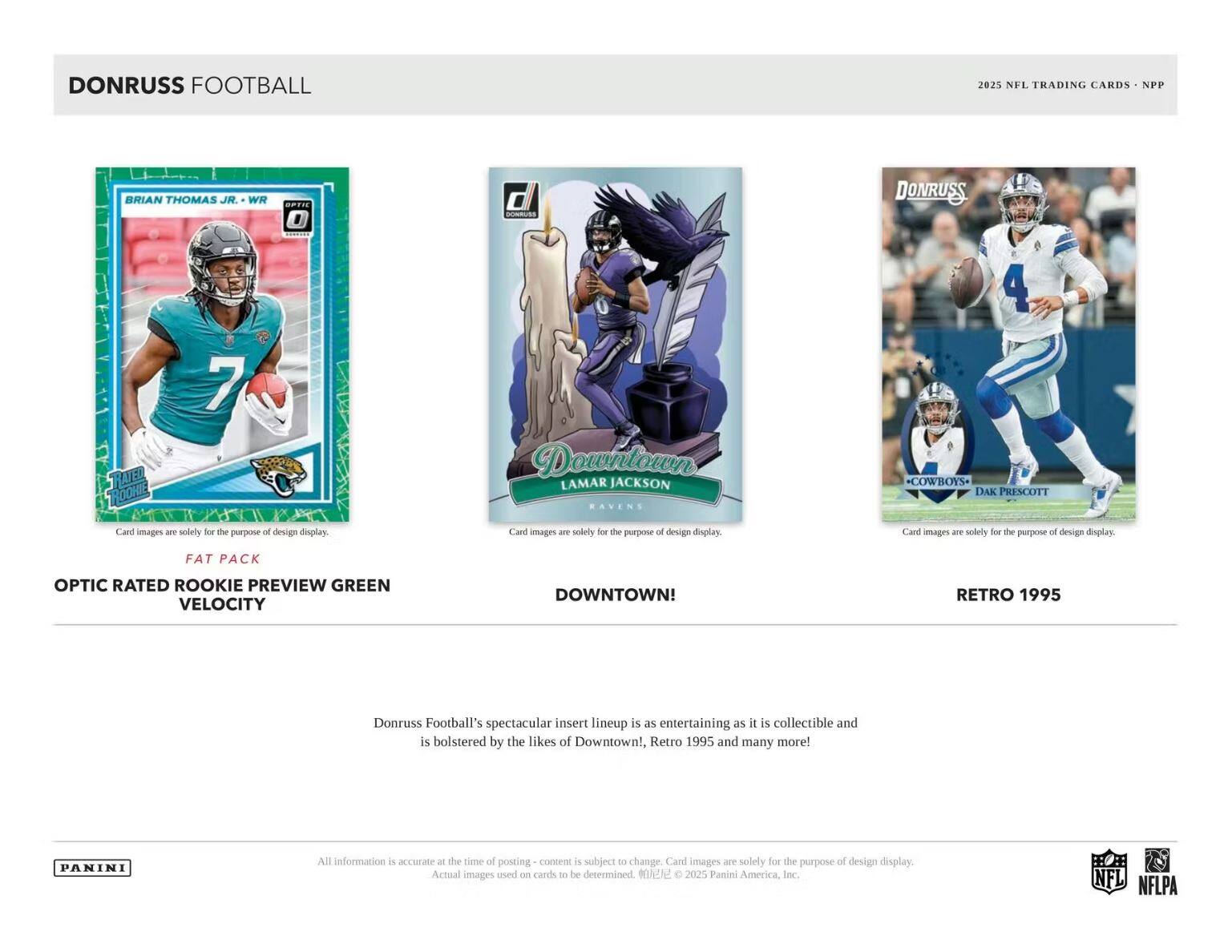 DONRUSS FOOTBALL  
2025 NFL TRADING CARDS - NPP  

**OPTIC RATED ROOKIE PREVIEW GREEN VELOCITY**  
**FAT PACK**  

**DOWNTOWN!**  
**LAMAR JACKSON**  
**RAVENS**  

**RETRO 1995**  
**DAK PRESCOTT**  
**COWBOYS**  

Donruss Football's spectacular insert lineup is as entertaining as it is collectible and is bolstered by the likes of Downtown!, Retro 1995 and many more!  

All information is accurate at the time of posting - content is subject to change. Card images are solely for the purpose of design display. Actual images used on cards to be determined. © 2025 Panini America, Inc.  

NFL NFLPA