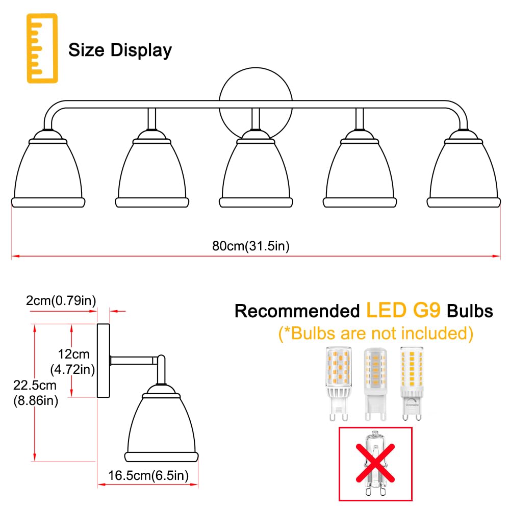 Size Display  
80cm (31.5in)  
2cm (0.79in)  
12cm (4.72in)  
22.5cm (8.86in)  
16.5cm (6.5in)  

Recommended LED G9 Bulbs  
(*Bulbs are not included)