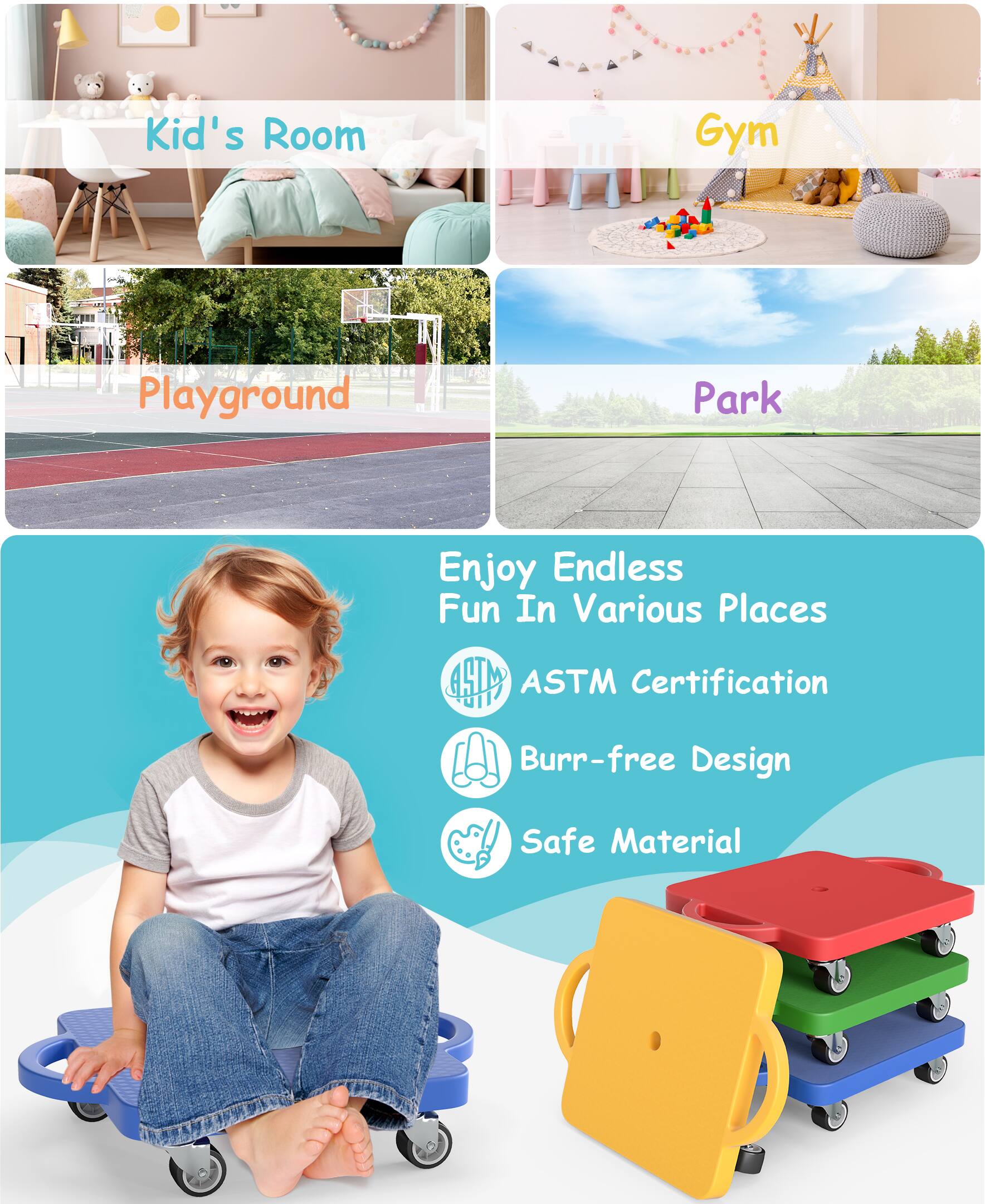 - Kid's Room
- Gym
- Playground
- Park

Enjoy Endless Fun In Various Places

- ASTM Certification
- Burr-free Design
- Safe Material