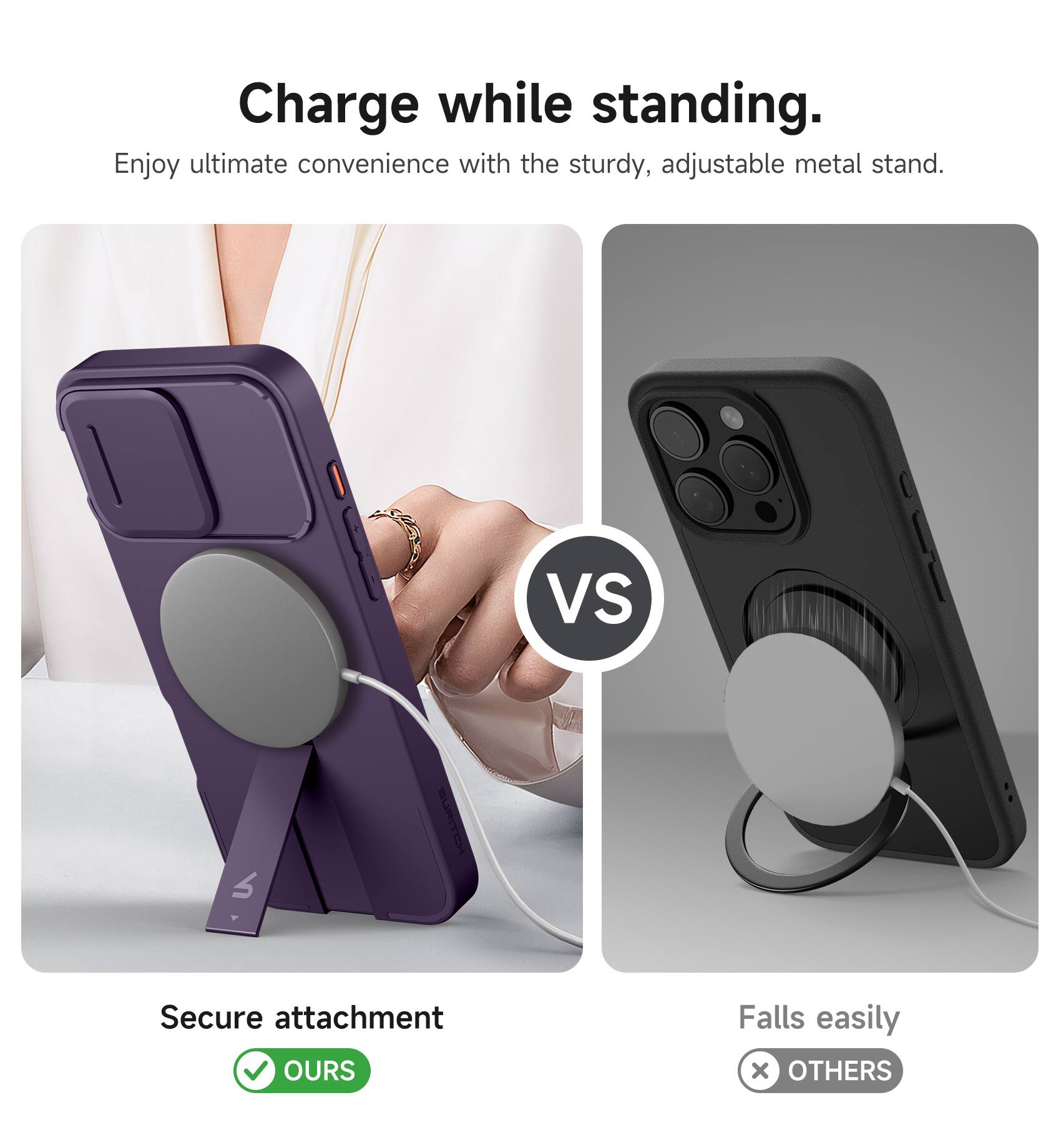 Charge while standing.  
Enjoy ultimate convenience with the sturdy, adjustable metal stand.  

VS  

Secure attachment  
OURS  

Falls easily  
OTHERS
