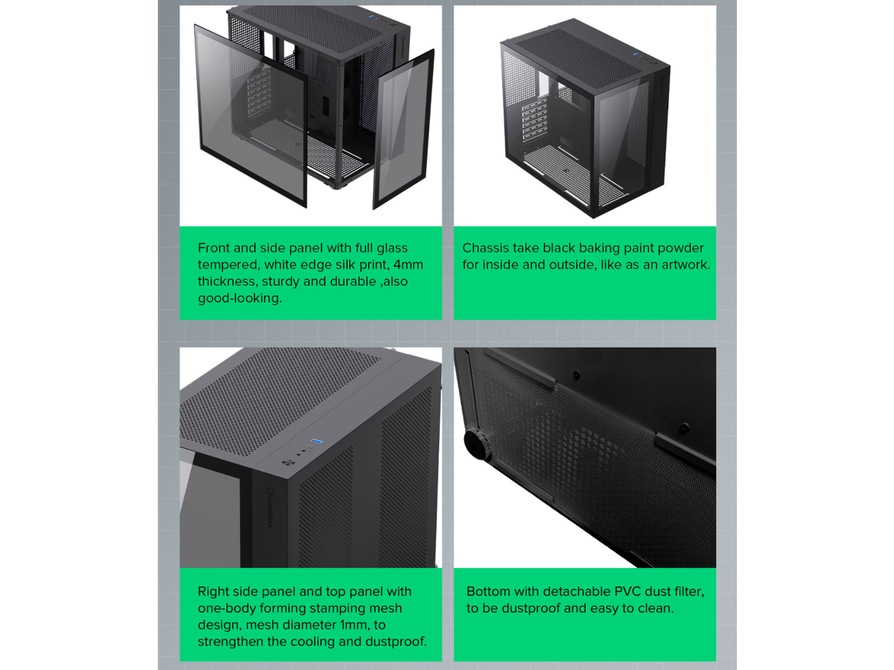 Front and side panel with full glass tempered, white edge silk print, 4mm thickness, sturdy and durable, also good-looking.  
Chassis take black baking paint powder for inside and outside, like as an artwork.  
Right side panel and top panel with one-body forming stamping mesh design, mesh diameter 1mm, to strengthen the cooling and dustproof.  
Bottom with detachable PVC dust filter, to be dustproof and easy to clean.