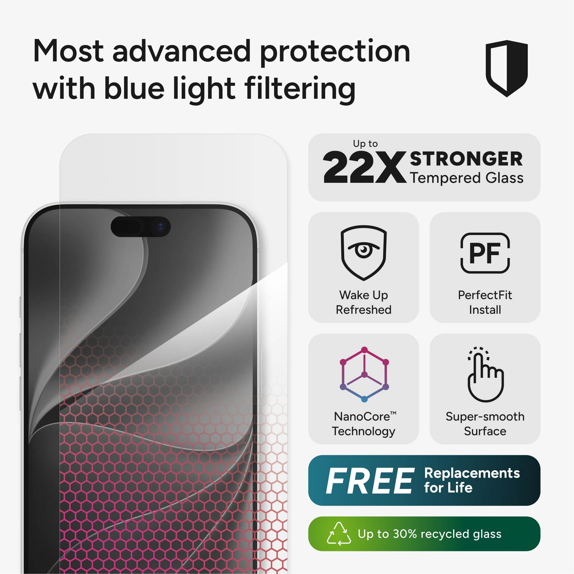 Most advanced protection with blue light filtering

Up to 22X STRONGER Tempered Glass

Wake Up Refreshed

PerfectFit Install

NanoCore Technology

Super-smooth Surface

FREE Replacements for Life

Up to 30% recycled glass