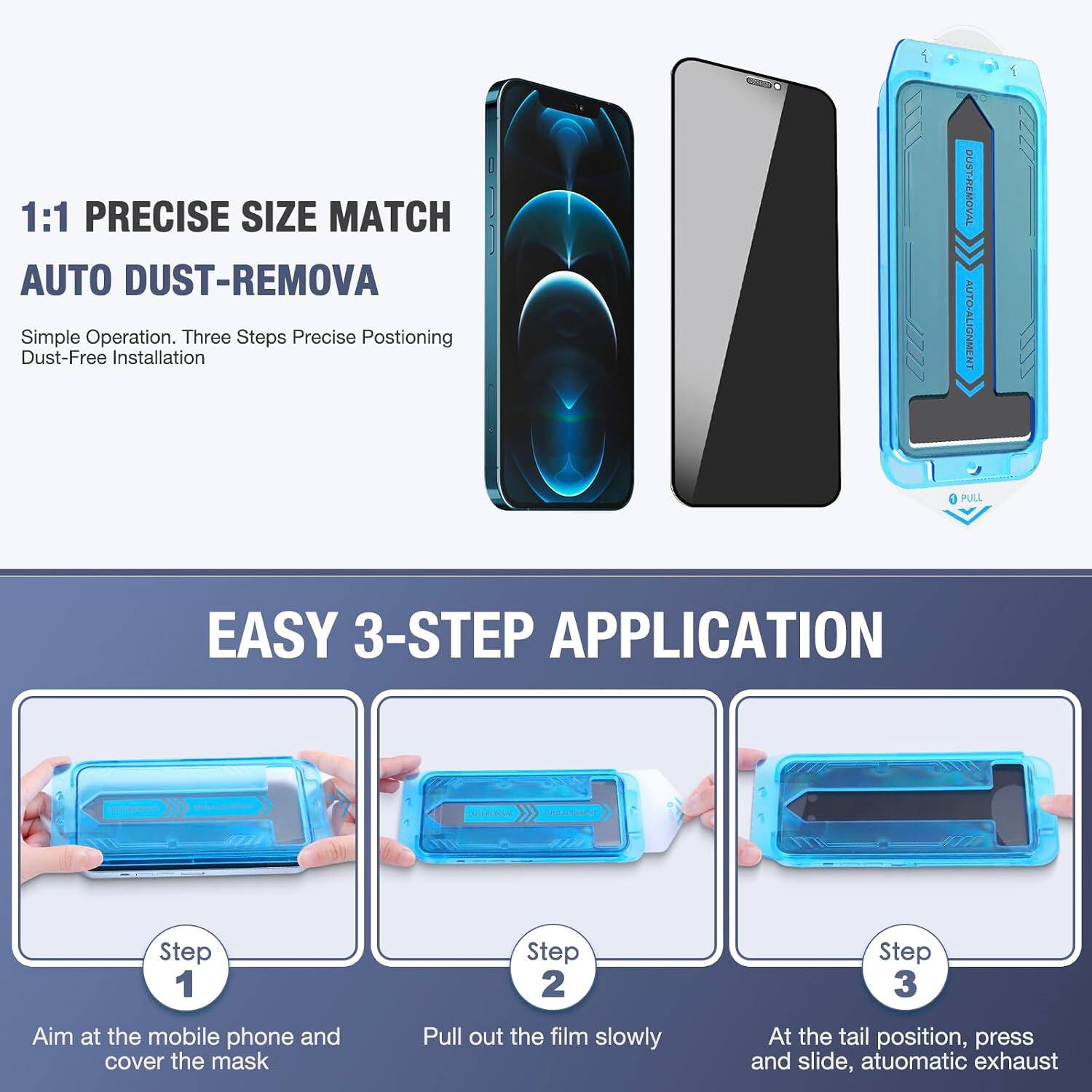 1:1 PRECISE SIZE MATCH AUTO DUST-REMOVA  
Simple Operation. Three Steps Precise Positioning Dust-Free Installation

DUST-REMOVAL AUTO-ALIGNMENT  
PULL

EASY 3-STEP APPLICATION

Step 1  
Aim at the mobile phone and cover the mask

Step 2  
Pull out the film slowly

Step 3  
At the tail position, press and slide, automatic exhaust