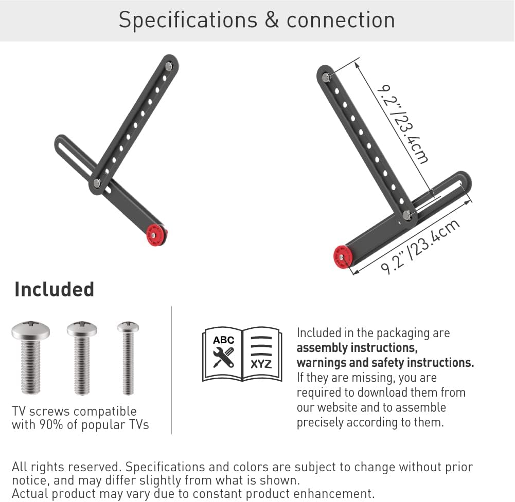 **Specifications & Connection**

- **Dimensions:**
  - 9.2" / 23.4 cm
  - 9.2" / 23.4 cm

**Included:**

- TV screws compatible with 90% of popular TVs
- Assembly instructions, warnings, and safety instructions (ABC XYZ)

**Note:**
- If the instructions are missing, download them from our website and assemble precisely according to them.
- All rights reserved. Specifications and colors are subject to change without prior notice and may differ slightly from what is shown.
- Actual product may vary due to constant product enhancement.
