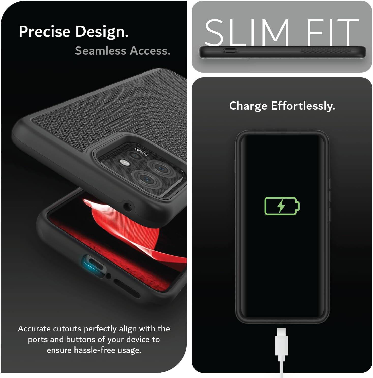 Precise Design. Seamless Access.  
SLIM FIT  
Charge Effortlessly.  
Accurate cutouts perfectly align with the ports and buttons of your device to ensure hassle-free usage.