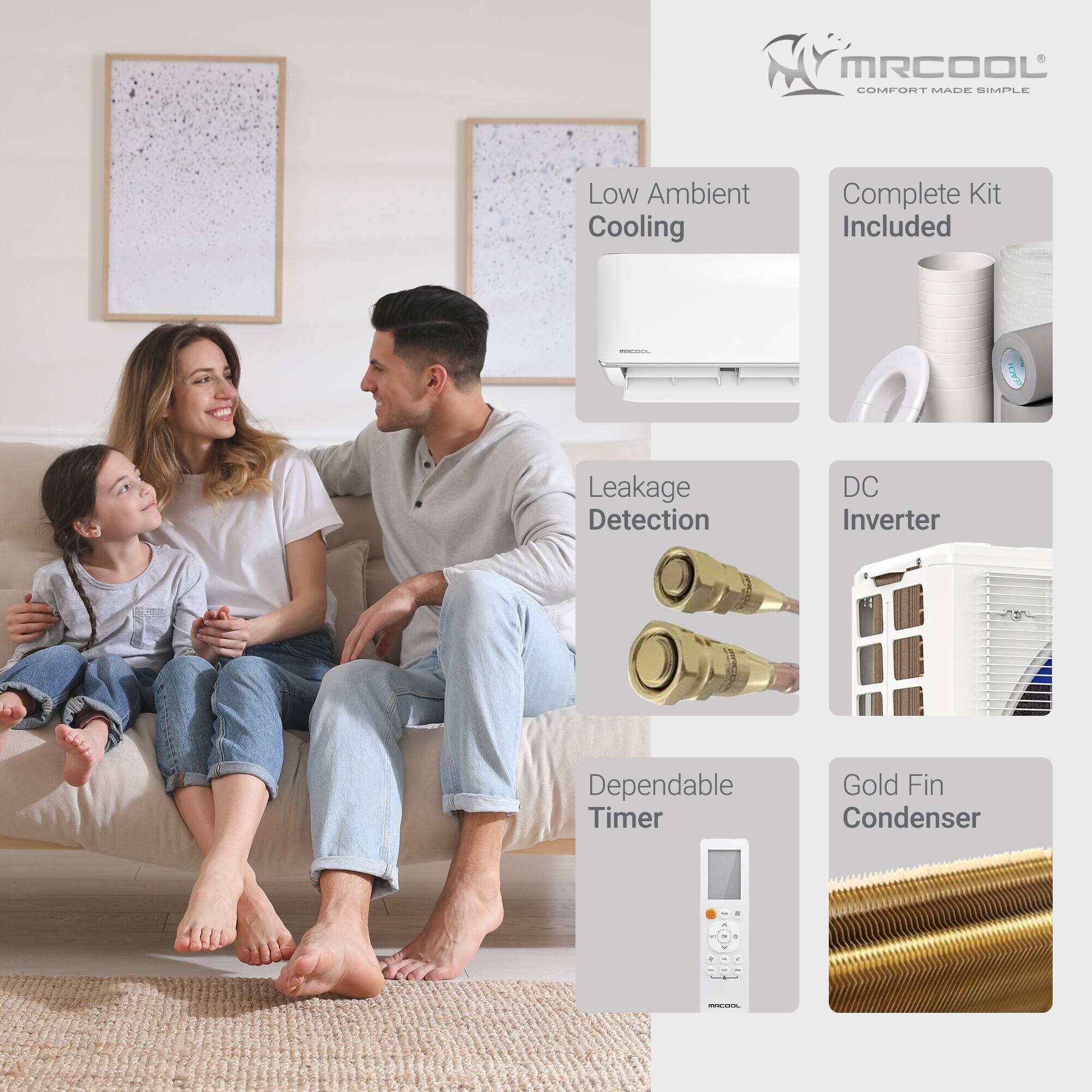 MRCOOL COMFORT MADE SIMPLE  
Low Ambient Cooling  
Complete Kit Included  
Leakage Detection  
DC Inverter  
Dependable Timer  
Gold Fin Condenser