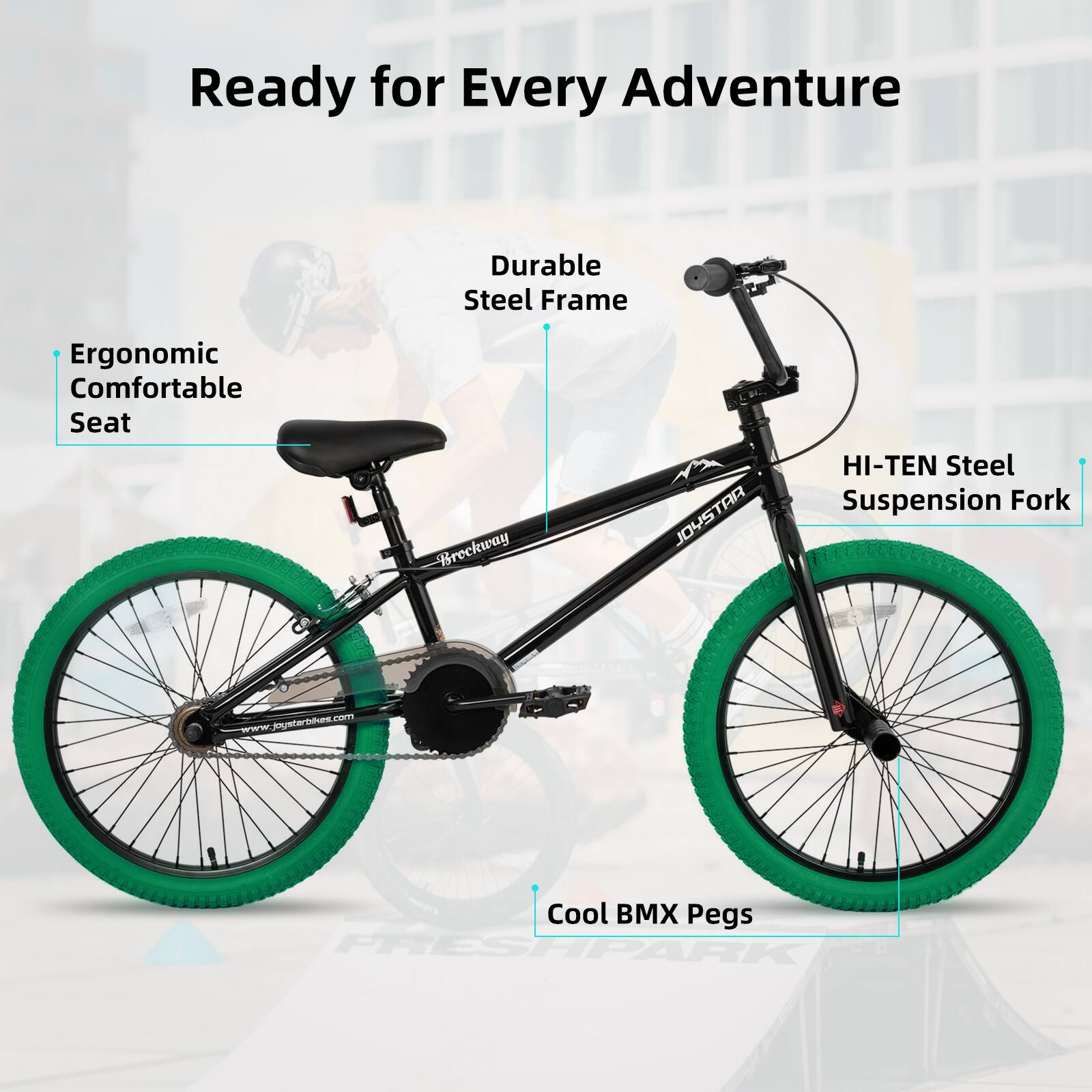 Ready for Every Adventure  
Durable Steel Frame  
Ergonomic Comfortable Seat  
HI-TEN Steel Suspension Fork  
Cool BMX Pegs  
www.joystarbikes.com