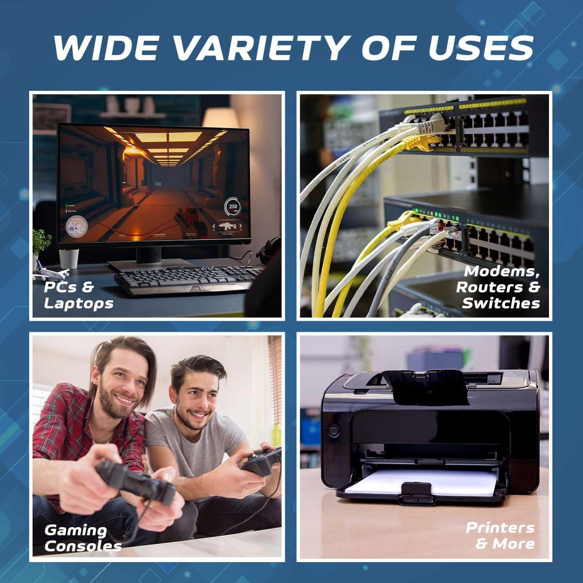 WIDE VARIETY OF USES

- PCs & Laptops
- Modems, Routers & Switches
- Gaming Consoles
- Printers & More