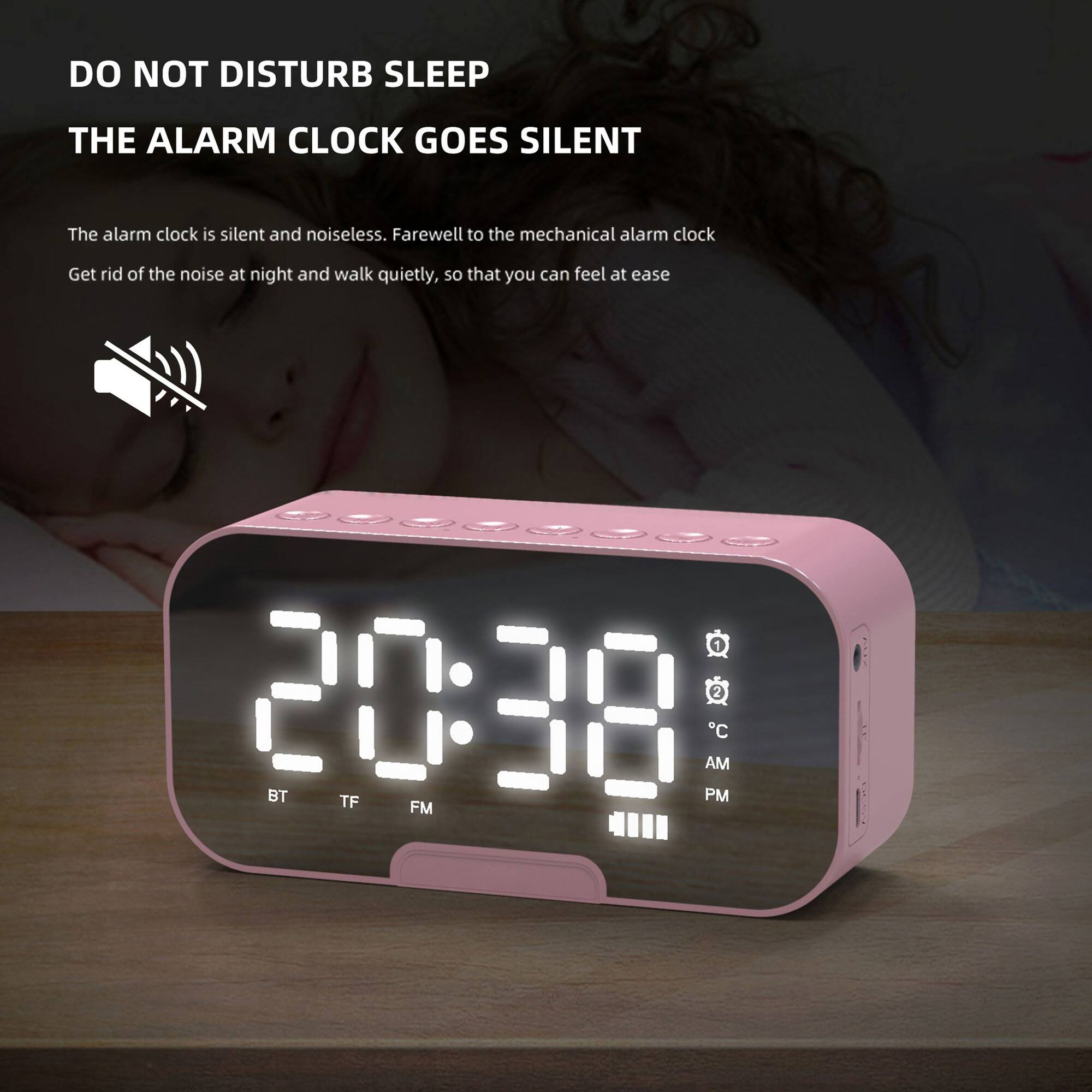 DO NOT DISTURB SLEEP  
THE ALARM CLOCK GOES SILENT  

The alarm clock is silent and noiseless. Farewell to the mechanical alarm clock. Get rid of the noise at night and walk quietly, so that you can feel at ease.  

20:38  
BT TF AM PM C FM