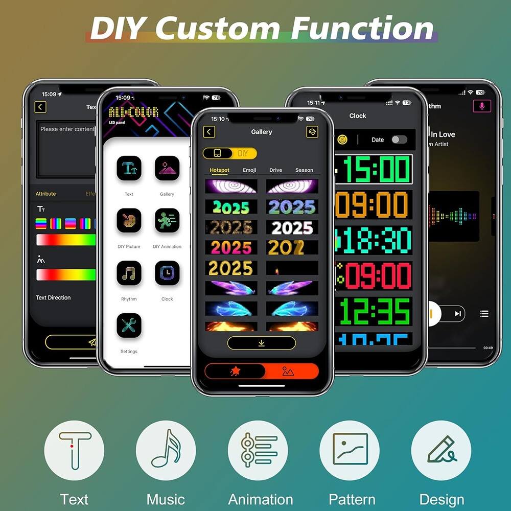 DIY Custom Function

15:09
Please enter content
Attribute
Effect
Text
Gallery
DIY Picture
DIY Animation
Text Direction
Rhythm
Clock
Settings

15:10
Gallery
Hotspot
Emoji
Drive
Season
2025
2025
2025
2025
2025
2025
09:00
18:30
12:35

15:11
Clock
Date
15:00
09:00
18:30
12:35
10:25

In Love
Artist

Text
Music
Animation
Pattern
Design