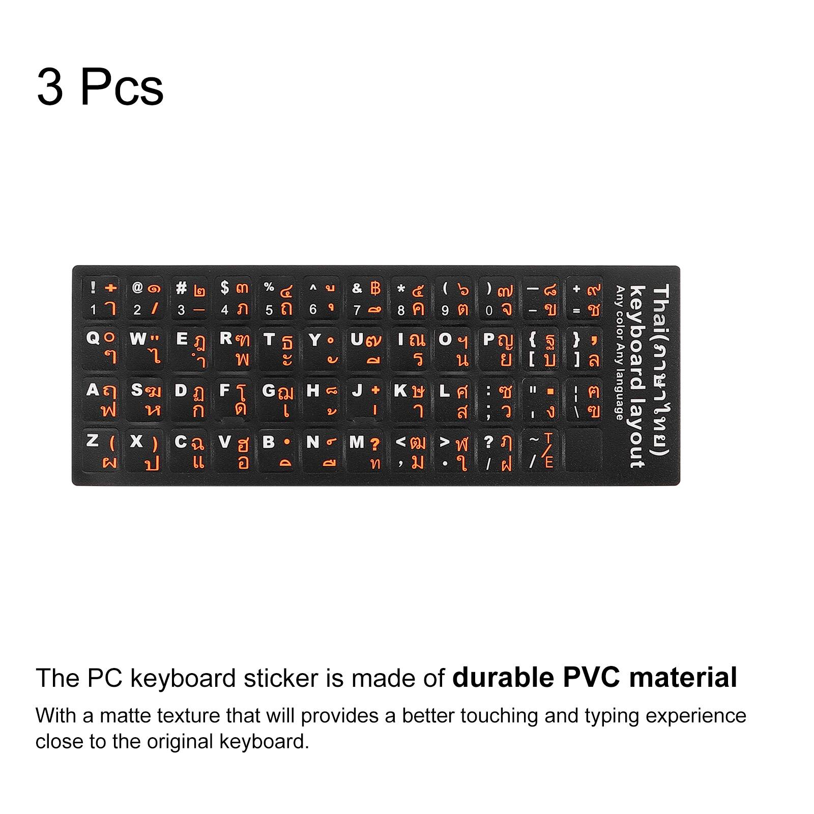 3 Pcs

! + @ # $ % ^ & * ( ) - _ = + 1 2 3 4 5 6 7 8 9 0 - = 0

Q W E R T Y U I O P [ ] \ A S D F G H J K L ; ' Z X C V B N M , . / 

Any color keyboard Any language layout Thai() The PC keyboard sticker is made of durable PVC material With a matte texture that will provide a better touching and typing experience close to the original keyboard.