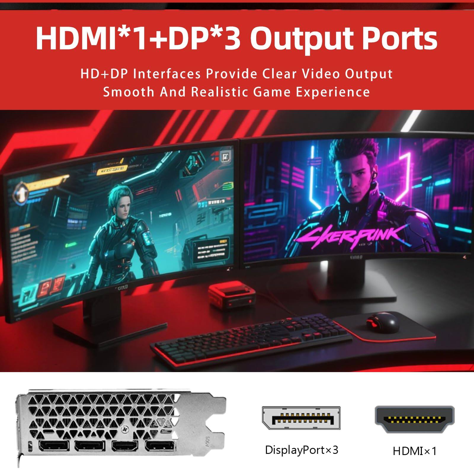 HDMI*1+DP*3 Output Ports

HD+DP Interfaces Provide Clear Video Output Smooth And Realistic Game Experience

DisplayPortx3 HDMIx1