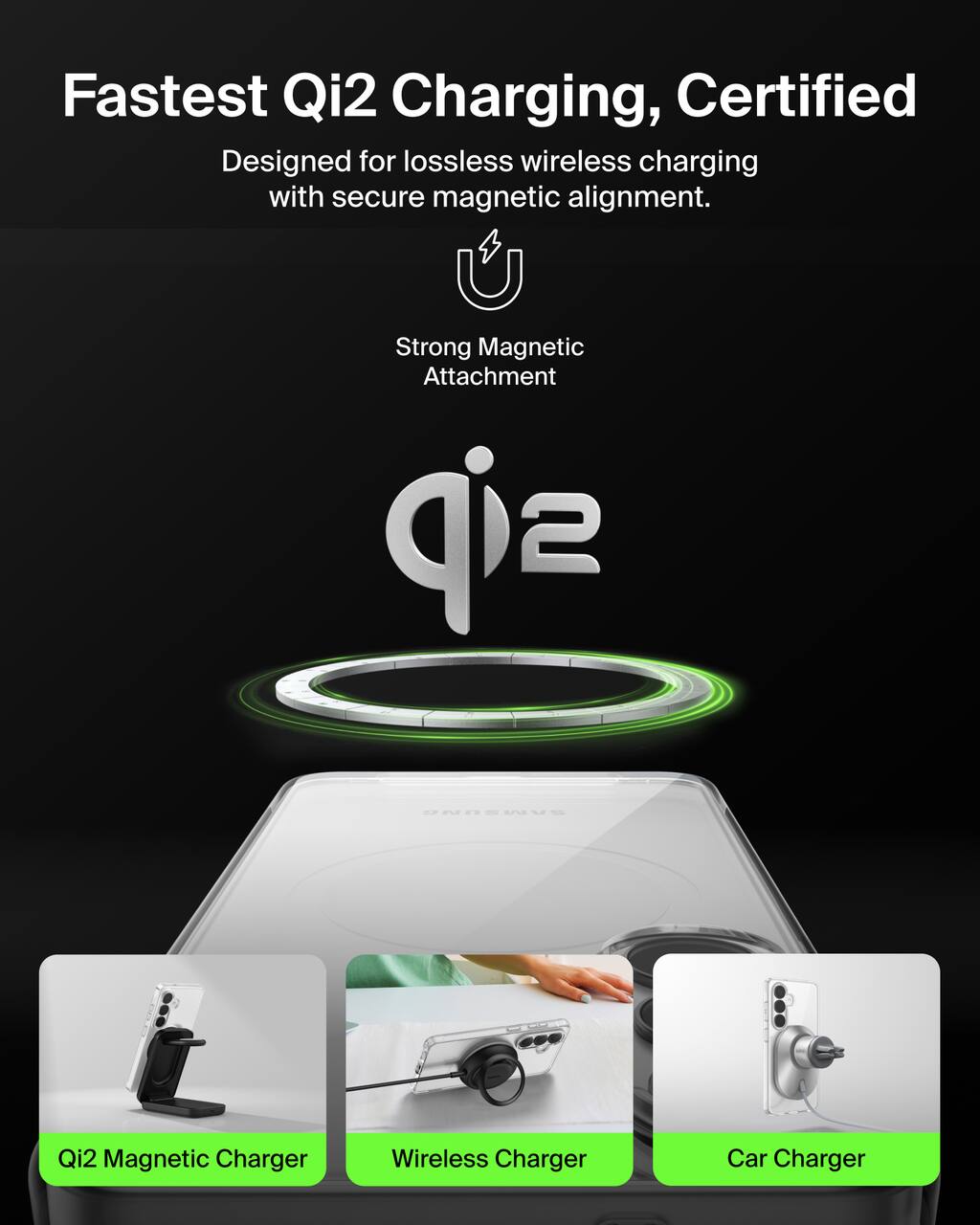 Fastest Qi2 Charging, Certified  
Designed for lossless wireless charging with secure magnetic alignment.  

Strong Magnetic Attachment  

Qi2  

Qi2 Magnetic Charger  
Wireless Charger  
Car Charger