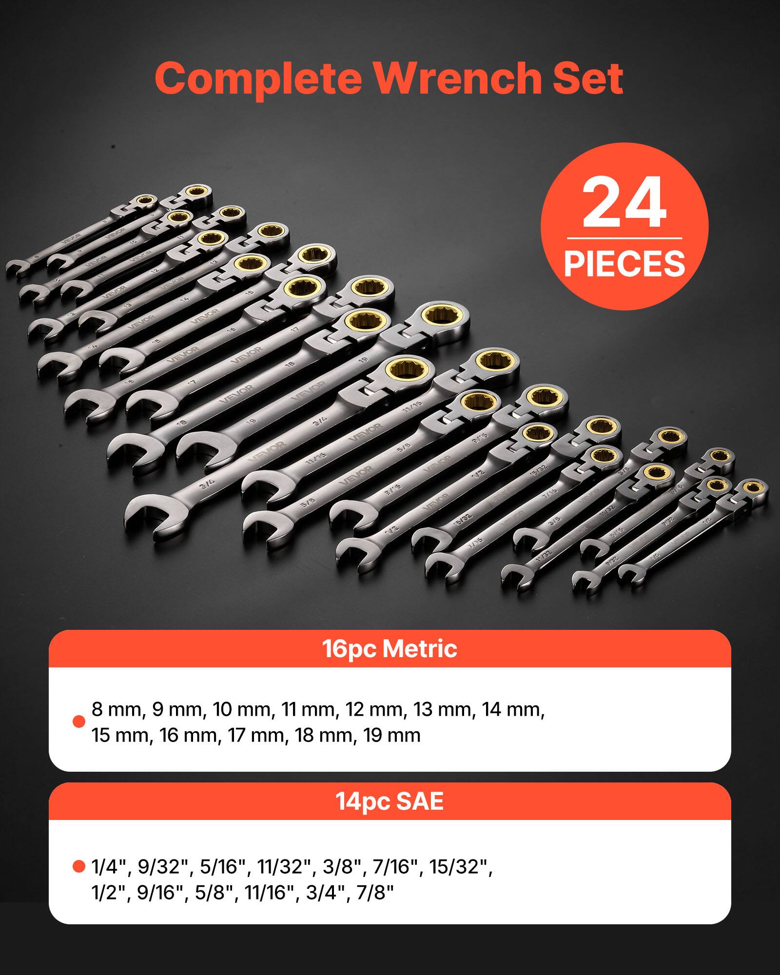 Complete Wrench Set  
24 PIECES  

16pc Metric  
8 mm, 9 mm, 10 mm, 11 mm, 12 mm, 13 mm, 14 mm, 15 mm, 16 mm, 17 mm, 18 mm, 19 mm  

14pc SAE  
1/4", 9/32", 5/16", 11/32", 3/8", 7/16", 15/32", 1/2", 9/16", 5/8", 11/16", 3/4", 7/8"