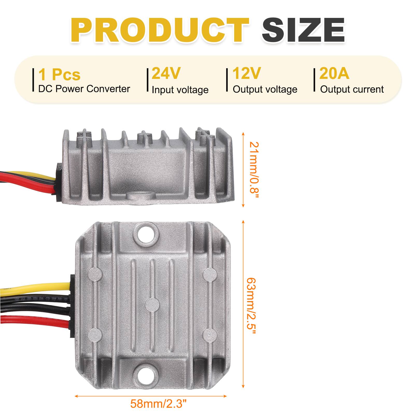 PRODUCT SIZE  
1 Pcs  
24V DC Power Converter  
Input voltage: 12V  
Output voltage: 12V  
Output current: 20A  
Dimensions:  
- 21mm/0.8"  
- 63mm/2.5"  
- 58mm/2.3"