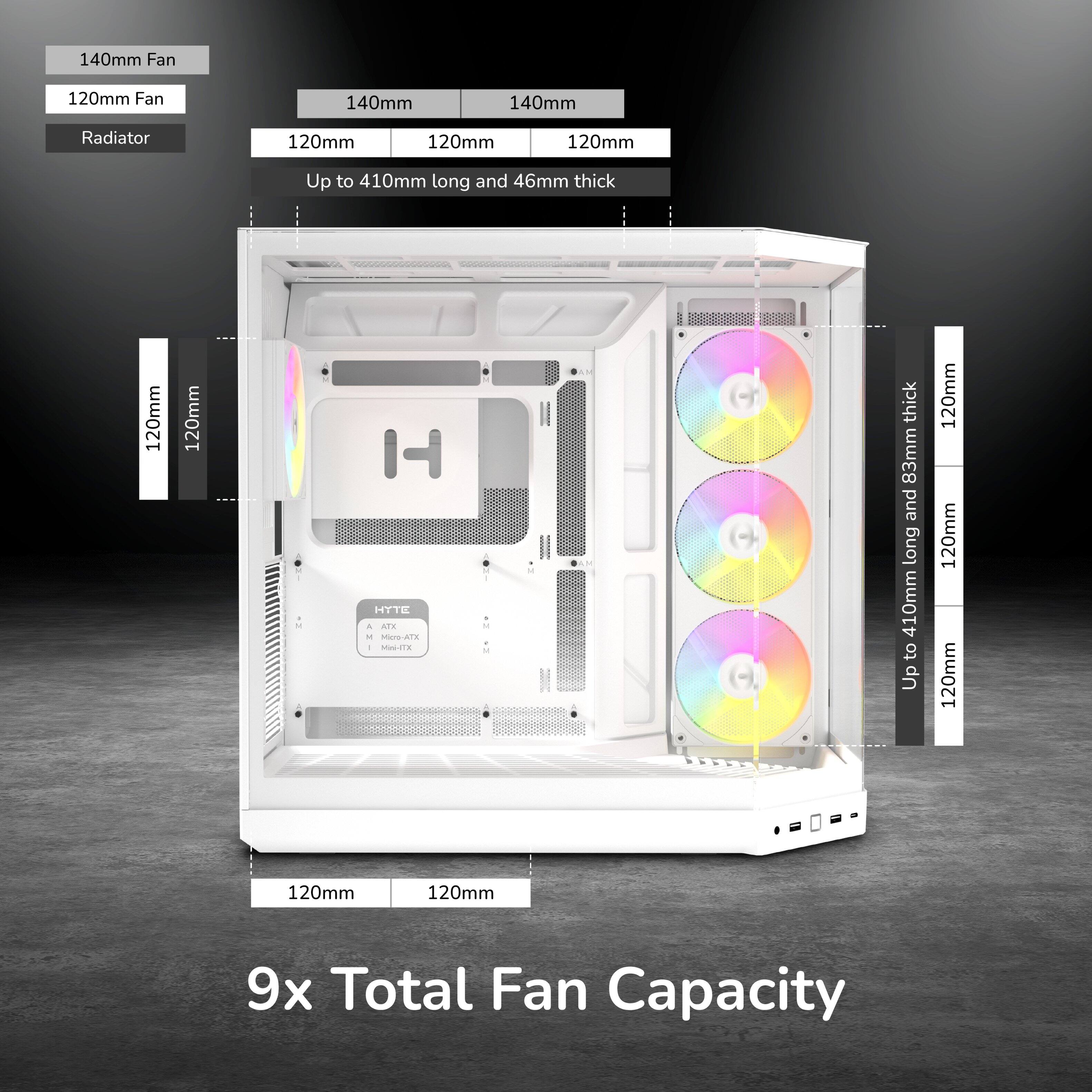 140mm Fan  
120mm Fan  
140mm  
140mm  
Radiator  
120mm  
120mm  
120mm  
Up to 410mm long and 46mm thick  
120mm  
120mm  
M  
HYTE A ATK M Mics-ATX I Mini-ITX  
1 if  
thick 83mm and long 410mm to Up  
120mm 120mm 120mm  
120mm  
120mm  
9x Total Fan Capacity
