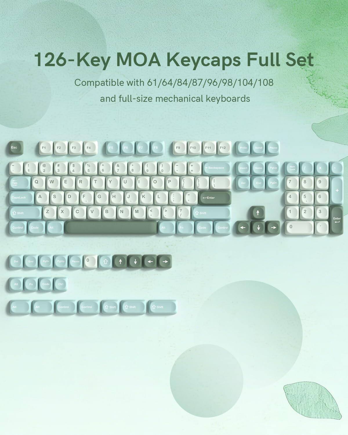 126-Key MOA Keycaps Full Set Compatible with 61/64/84/87/96/98/104/108 and full-size mechanical keyboards

Esc F1 F2 F3 F4 F5 F6 F7 F8 F9 F10 F11 F12

P S D - Backspace

1 2 3 4 5 6 7 8 9 0 - =

Q W E R T Y U I O P

A S D F G H J K L

Z X C V B N M , . /

Shift

Control Code Alt

Enter

Shift

Control Code Alt

PgUp PgDn

Insert Home End

Num Lock

Pause

0 1 2 3 4 5 6 7 8 9

+ - * /

Enter

Arrow keys

Fn Code Ctrl