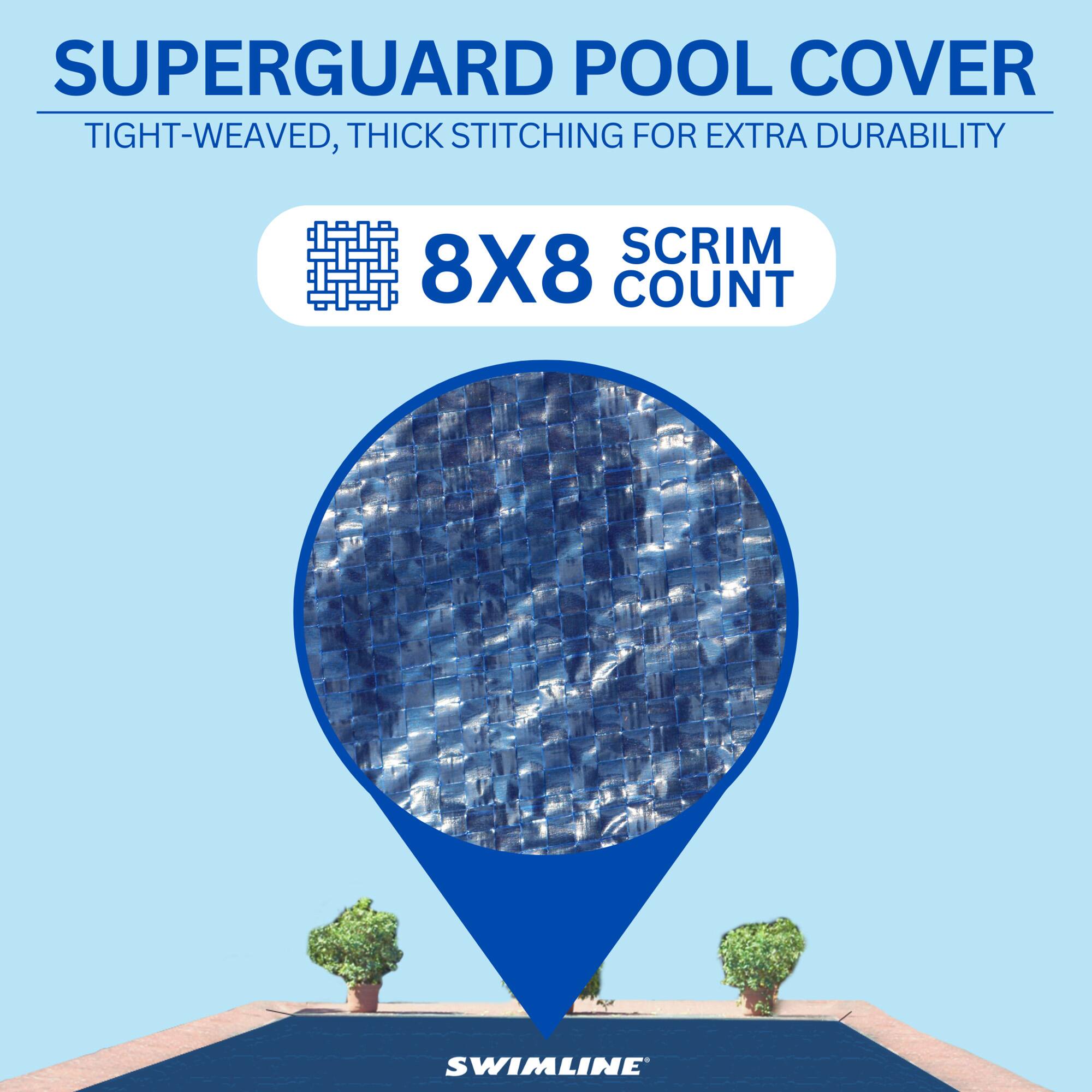 SUPERGUARD POOL COVER  
TIGHT-WEAVED, THICK STITCHING FOR EXTRA DURABILITY  
8X8 SCRIM COUNT  
SWIMLINE
